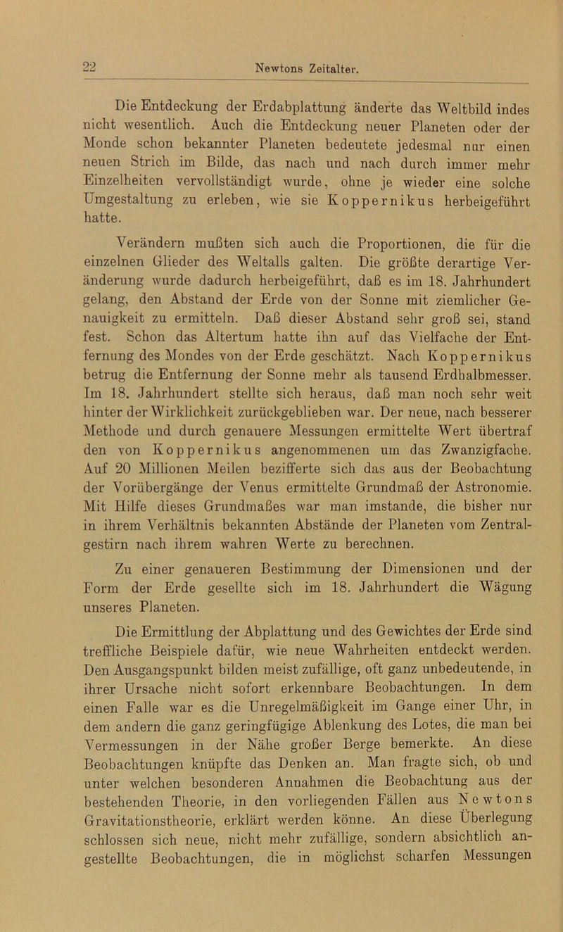 Die Entdeckung der Erdabplattung änderte das Weltbild indes nicht wesentlich. Auch die Entdeckung neuer Planeten oder der Monde schon bekannter Planeten bedeutete jedesmal nur einen neuen Strich im Bilde, das nach und nach durch immer mehr Einzelheiten vervollständigt wurde, ohne je wieder eine solche Umgestaltung zu erleben, wie sie Koppernikus herbeigeführt hatte. Verändern mußten sich auch die Proportionen, die für die einzelnen Glieder des Weltalls galten. Die größte derartige Ver- änderung wurde dadurch herbeigeführt, daß es im 18. Jahrhundert gelang, den Abstand der Erde von der Sonne mit ziemlicher Ge- nauigkeit zu ermitteln. Daß dieser Abstand sehr groß sei, stand fest. Schon das Altertum hatte ihn auf das Vielfache der Ent- fernung des Mondes von der Erde geschätzt. Nach Ivoppernikus betrug die Entfernung der Sonne mehr als tausend Erdhalbmesser. Im 18. Jahrhundert stellte sich heraus, daß man noch sehr weit hinter der Wirklichkeit zurückgeblieben war. Der neue, nach besserer Methode und durch genauere Messungen ermittelte Wert übertraf den von Koppernikus angenommenen um das Zwanzigfache. Auf 20 Millionen Meilen bezifferte sich das aus der Beobachtung der Vorübergänge der Venus ermittelte Grundmaß der Astronomie. Mit Hilfe dieses Grundmaßes war man imstande, die bisher nur in ihrem Verhältnis bekannten Abstände der Planeten vom Zentral- gestirn nach ihrem wahren Werte zu berechnen. Zu einer genaueren Bestimmung der Dimensionen und der Form der Erde gesellte sich im 18. Jahrhundert die Wägung unseres Planeten. Die Ermittlung der Abplattung und des Gewichtes der Erde sind treffliche Beispiele dafür, wie neue Wahrheiten entdeckt werden. Den Ausgangspunkt bilden meist zufällige, oft ganz unbedeutende, in ihrer Ursache nicht sofort erkennbare Beobachtungen. In dem einen Falle war es die Unregelmäßigkeit im Gange einer Uhr, in dem andern die ganz geringfügige Ablenkung des Lotes, die man bei Vermessungen in der Nähe großer Berge bemerkte. An diese Beobachtungen knüpfte das Denken an. Man fragte sich, ob und unter welchen besonderen Annahmen die Beobachtung aus der bestehenden Theorie, in den vorliegenden Fällen aus Newtons Gravitationstheorie, erklärt werden könne. An diese Überlegung schlossen sich neue, nicht mehr zufällige, sondern absichtlich an- gestellte Beobachtungen, die in möglichst scharfen Messungen