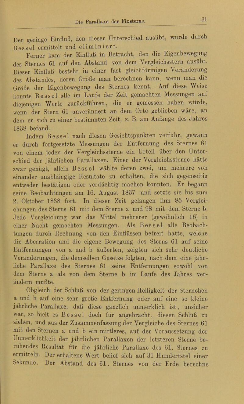 Der geringe Einfluß, den dieser Unterschied ausübt, wurde durch Bessel ermittelt und eliminiert. Ferner kam der Einfluß in Betracht, den die Eigenbewegung des Sternes 61 auf den Abstand von dem Yergleichsstern ausübt. Dieser Einfluß besteht in einer fast gleichförmigen Veränderung des Abstandes, deren Größe man berechnen kann, wenn man die Größe der Eigenbewegung des Sternes kennt. Auf diese Weise konnte Bessel alle im Laufe der Zeit gemachten Messungen auf diejenigen Werte zurückführen, die er gemessen haben würde, wenn der Stern 61 unverändert an dem Orte geblieben wäre, an dem er sich zu einer bestimmten Zeit, z. B. am Anfänge des Jahres 1838 befand. Indem Bessel nach diesen Gesichtspunkten verfuhr, gewann er durch fortgesetzte Messungen der Entfernung des Sternes 61 von einem jeden der Vergleichssterne ein Urteil über den Unter- schied der jährlichen Parallaxen. Einer der Vergleichssterne hätte zwar genügt, allein Bessel wählte deren zwei, um mehrere von einander unabhängige Resultate zu erhalten, die sich gegenseitig entweder bestätigen oder verdächtig machen konnten. Er begann seine Beobachtungen am 16. August 1837 und setzte sie bis zum 2. Oktober 1838 fort. In dieser Zeit gelangen ihm 85 Verglei- chungen des Sterns 61 mit dem Sterne a und 98 mit dem Sterne b. Jede Vergleichung war das Mittel mehrerer (gewöhnlich 16) in einer Nacht gemachten Messungen. Als Bessel alle Beobach- tungen durch Rechnung von den Einflüssen befreit hatte, welche die Aberration und die eigene Bewegung des Sterns 61 auf seine Entfernungen von a und b äußerten, zeigten sich sehr deutliche Veränderungen, die demselben Gesetze folgten, nach dem eine jähr- liche Parallaxe des Sternes 61 seine Entfernungen sowohl von dem Sterne a als von dem Sterne b im Laufe des Jahres ver- ändern mußte. Obgleich der Schluß von der geringen Helligkeit der Sternchen a und b auf eine sehr große Entfernung oder auf eine so kleine jährliche Parallaxe, daß diese gänzlich unmerklich ist, unsicher war, so hielt es Bessel doch für angebracht, diesen Schluß zu ziehen, und aus der Zusammenfassung der Vergleiche des Sternes 61 mit den Sternen a und b ein mittleres, auf der Voraussetzung der Inmerklichkeit der jährlichen Parallaxen der letzteren Sterne be- ruhendes Resultat für die jährliche Parallaxe des 61. Sternes zu ermitteln. Der erhaltene Wert belief sich auf 31 Hundertstel einer Sekunde. Der Abstand des 61. Sternes von der Erde berechne