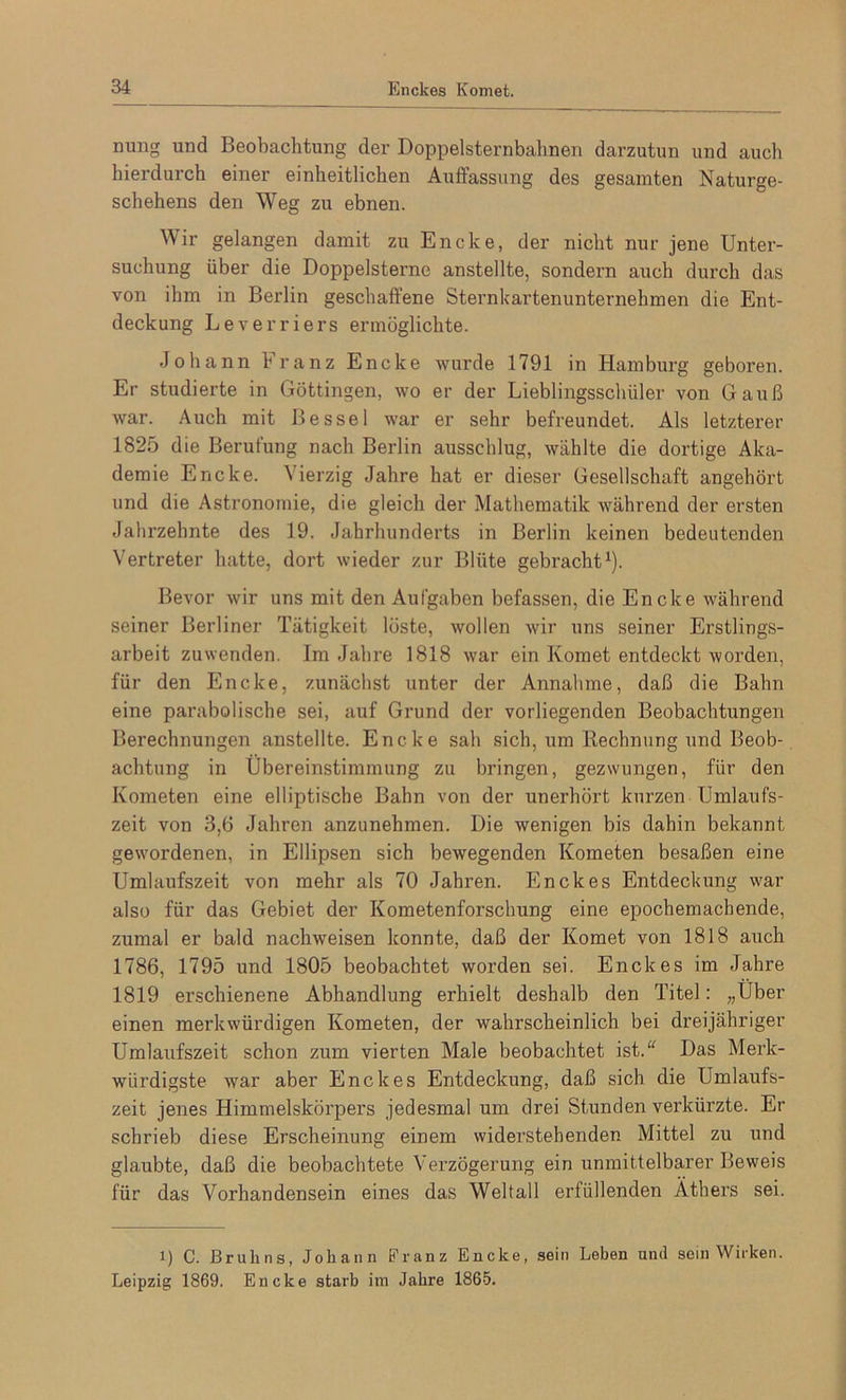 nung und Beobachtung der Doppelsternbalinen darzutun und auch hierdurch einer einheitlichen Auffassung des gesamten Naturge- schehens den Weg zu ebnen. Wir gelangen damit zu Encke, der nicht nur jene Unter- suchung über die Doppelsterne anstellte, sondern auch durch das von ihm in Berlin geschaffene Sternkartenunternehmen die Ent- deckung Leverriers ermöglichte. Johann 1 ranz Encke wurde 1791 in Hamburg geboren. Er studierte in Göttingen, wo er der Lieblingsscbiiler von Gauß war. Auch mit Bessel war er sehr befreundet. Als letztei’er 1825 die Berufung nach Berlin ausschlug, wählte die dortige Aka- demie Encke. Vierzig Jahre hat er dieser Gesellschaft angehört und die Astronomie, die gleich der Mathematik während der ersten Jahrzehnte des 19. Jahrhunderts in Berlin keinen bedeutenden Vertreter hatte, dort wieder zur Blüte gebracht1). Bevor wir uns mit den Aufgaben befassen, die Encke während seiner Berliner Tätigkeit löste, wollen wir uns seiner Erstlings- arbeit zuwenden. Im Jahre 1818 war ein Komet entdeckt worden, für den Encke, zunächst unter der Annahme, daß die Bahn eine parabolische sei, auf Grund der vorliegenden Beobachtangen Berechnungen anstellte. Encke sah sich, um Rechnung und Beob- achtung in Übereinstimmung zu bringen, gezwungen, für den Kometen eine elliptische Bahn von der unerhört kurzen Umlaufs- zeit von 3,6 Jahren anzunehmen. Die wenigen bis dahin bekannt gewordenen, in Ellipsen sich bewegenden Kometen besaßen eine Umlaufszeit von mehr als 70 Jahren. Enckes Entdeckung war also für das Gebiet der Kometenforschung eine epochemachende, zumal er bald nachweisen konnte, daß der Komet von 1818 auch 1786, 1795 und 1805 beobachtet worden sei. Enckes im Jahre 1819 erschienene Abhandlung erhielt deshalb den Titel: „Über einen merkwürdigen Kometen, der wahrscheinlich bei dreijähriger Umlaufszeit schon zum vierten Male beobachtet ist.“ Das Merk- würdigste war aber Enckes Entdeckung, daß sich die Umlaufs- zeit jenes Himmelskörpers jedesmal um drei Stunden verkürzte. Er schrieb diese Erscheinung einem widerstehenden Mittel zu und glaubte, daß die beobachtete Verzögerung ein unmittelbarer Beweis für das Vorhandensein eines das Weltall erfüllenden Äthers sei. i) C. Brulins, Johann Franz Encke, sein Leben und sein Wirken. Leipzig 1869. Encke starb im Jahre 1865.