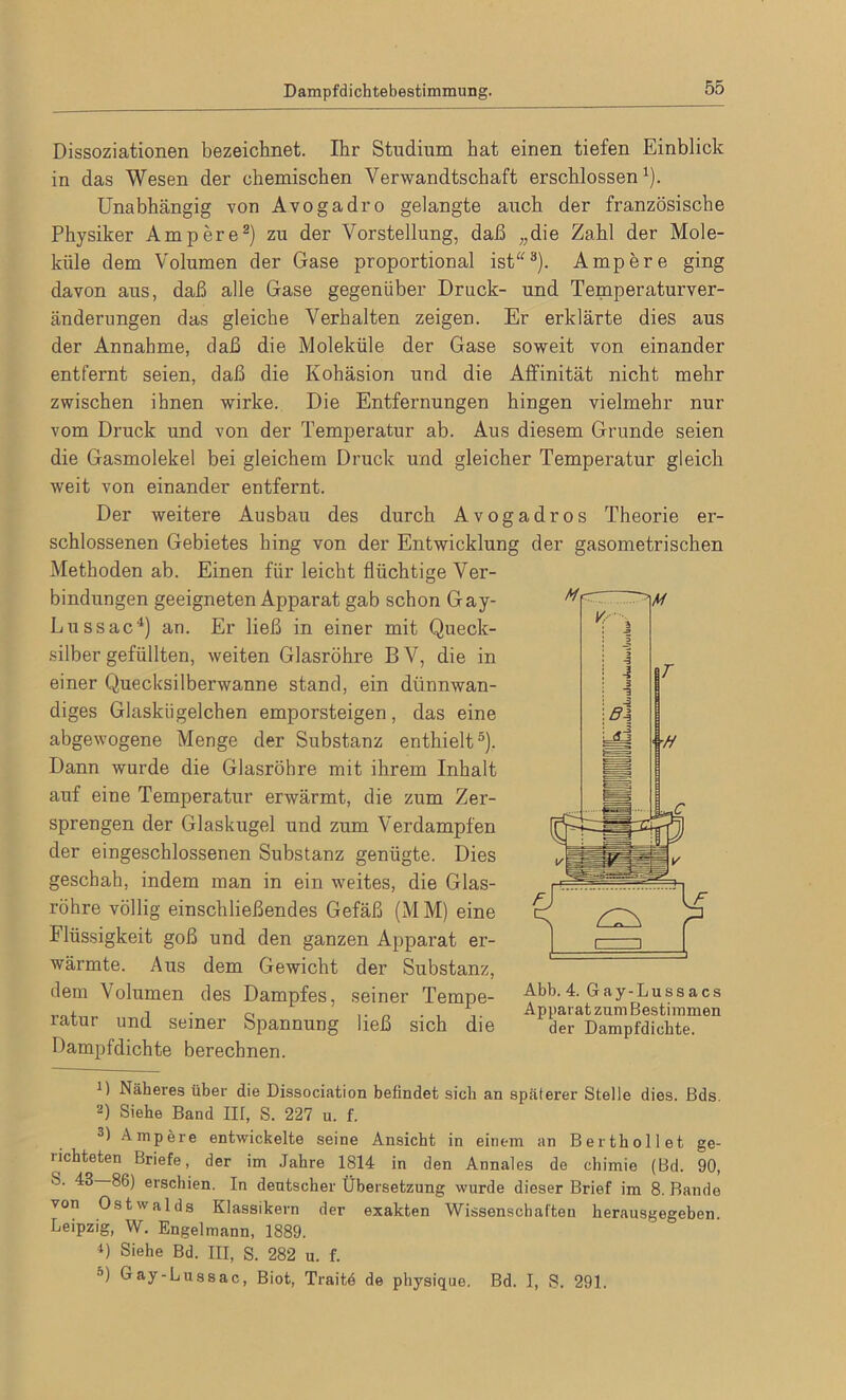 Dissoziationen bezeichnet. Ihr Studium hat einen tiefen Einblick in das Wesen der chemischen Verwandtschaft erschlossen1). Unabhängig von Avogadro gelangte auch der französische Physiker Ampere2) zu der Vorstellung, daß „die Zahl der Mole- küle dem Volumen der Gase proportional ist3). Ampere ging davon aus, daß alle Gase gegenüber Druck- und Temperaturver- änderungen das gleiche Verhalten zeigen. Er erklärte dies aus der Annahme, daß die Moleküle der Gase soweit von einander entfernt seien, daß die Kohäsion und die Affinität nicht mehr zwischen ihnen wirke. Die Entfernungen hingen vielmehr nur vom Druck und von der Temperatur ab. Aus diesem Grunde seien die Gasmolekel bei gleichem Druck und gleicher Temperatur gleich weit von einander entfernt. Der weitere Ausbau des durch Avogadros Theorie er- schlossenen Gebietes hing von der Entwicklung der gasometrischen Methoden ab. Einen für leicht flüchtige Ver- bindungen geeigneten Apparat gab schon Gay- Lussac4) an. Er ließ in einer mit Queck- silbergefüllten, weiten Glasröhre BV, die in einer Quecksilberwanne stand, ein dünnwan- diges Glaskügelchen emporsteigen, das eine abgewogene Menge der Substanz enthielt5). Dann wurde die Glasröhre mit ihrem Inhalt auf eine Temperatur erwärmt, die zum Zer- sprengen der Glaskugel und zum Verdampfen der eingeschlossenen Substanz genügte. Dies geschah, indem man in ein weites, die Glas- röhre völlig einschließendes Gefäß (MM) eine Flüssigkeit goß und den ganzen Apparat er- wärmte. Aus dem Gewicht der Substanz, dem Volumen des Dampfes, seiner Tempe- ratur und seiner Spannung ließ sich die Dampfdichte berechnen. Abb. 4. Gay-Lussacs Apparat zum Bestimmen der Dampfdichte. D Näheres über die Dissociation befindet sich an späterer Stelle dies. Bds. 2) Siehe Band III, S. 227 u. f. 3) Ampere entwickelte seine Ansicht in einem an Berthollet ge- richteten Briefe, der im Jahre 1814 in den Annales de chimie (Bd. 90, S. 43 86) erschien. In deutscher Übersetzung wurde dieser Brief im 8. Bande von Ostwalds Klassikern der exakten Wissenschaften herausgegeben Leipzig, W. Engelmann, 1889. 4) Siehe Bd. III, S. 282 u. f. D) Gay-Lussac, Biot, Traitd de physique. Bd. I, S. 291.