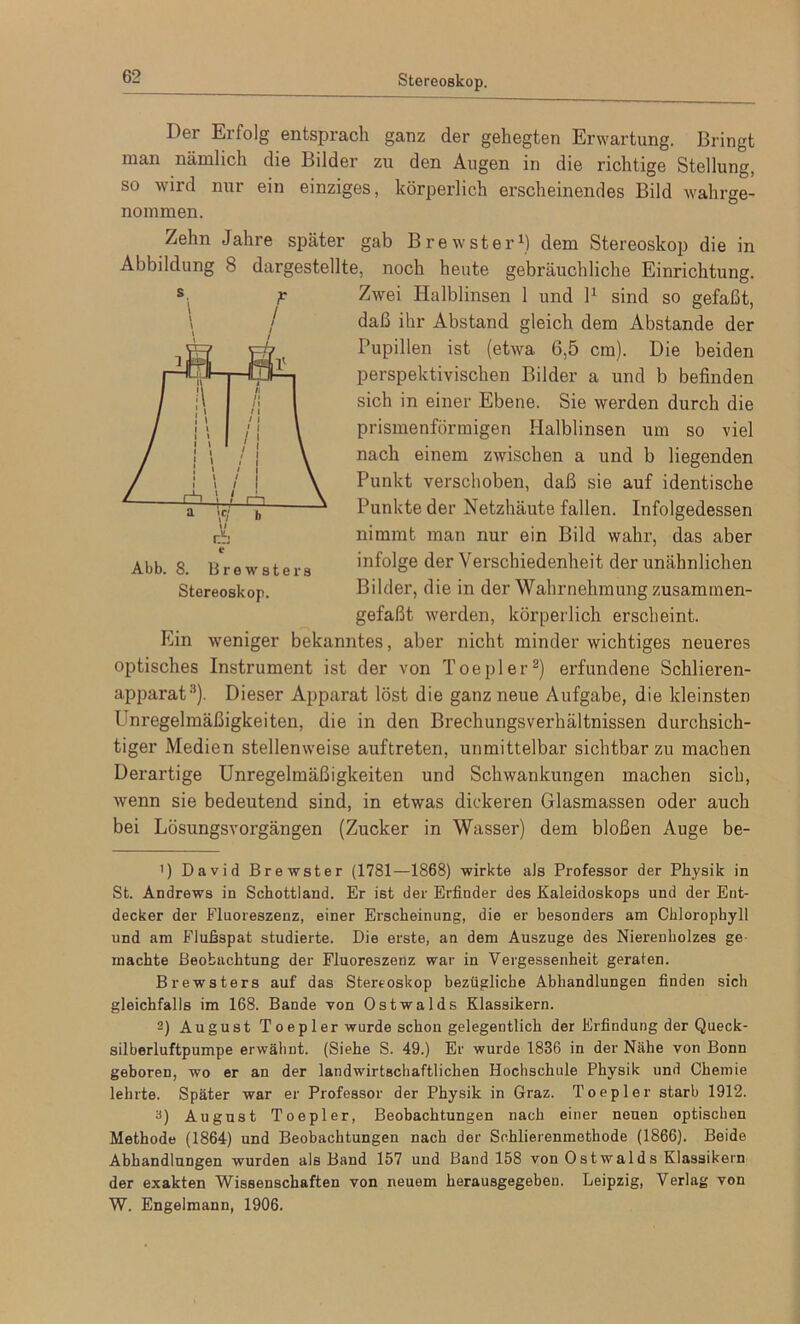 Der Erfolg entsprach ganz der gehegten Erwartung. Bringt man nämlich die Bilder zu den Augen in die richtige Stellung, so wird nur ein einziges, körperlich erscheinendes Bild wahrge- nommen. Zehn Jahre später gab B re w st er1) dem Stereoskop die in Abbildung 8 dargestellte, noch heute gebräuchliche Einrichtung. Zwei Halblinsen 1 und l1 sind so gefaßt, daß ihr Abstand gleich dem Abstande der Pupillen ist (etwa 6,5 cm). Die beiden perspektivischen Bilder a und b befinden sich in einer Ebene. Sie werden durch die prismenförmigen Halblinsen um so viel nach einem zwischen a und b liegenden Punkt verschoben, daß sie auf identische Punkte der Netzhäute fallen. Infolgedessen nimmt man nur ein Bild wahr, das aber infolge der Verschiedenheit der unähnlichen Bilder, die in der Wahrnehmung zusammen- gefaßt werden, körperlich erscheint. Ein weniger bekanntes, aber nicht minder wichtiges neueres optisches Instrument ist der von Toepler2) erfundene Schlieren- apparat3). Dieser Apparat löst die ganz neue Aufgabe, die kleinsten l nregelmäßigkeiten, die in den Brechungsverhältnissen durchsich- tiger Medien stellenweise auftreten, unmittelbar sichtbarzu machen Derartige Unregelmäßigkeiten und Schwankungen machen sich, wenn sie bedeutend sind, in etwas dickeren Glasmassen oder auch bei Lösungsvorgängen (Zucker in Wasser) dem bloßen Auge be- Abb. 8. Brewsters Stereoskop. ’) David Brewster (1781—1868) wirkte als Professor der Physik in St. Andrews in Schottland. Er ist der Erfinder des Kaleidoskops und der Ent- decker der Fluoreszenz, einer Erscheinung, die er besonders am Chlorophyll und am Flußspat studierte. Die erste, an dem Auszuge des Nierenholzes ge machte Beobachtung der Fluoreszenz war in Vergessenheit geraten. Brewsters auf das Stereoskop bezügliche Abhandlungen finden sich gleichfalls im 168. Bande von Ostwalds Klassikern. 2) August Toepler wurde schon gelegentlich der Erfindung der Queck- silberluftpumpe erwähnt. (Siehe S. 49.) Er wurde 1836 in der Nähe von Bonn geboren, wo er an der landwirtschaftlichen Hochschule Physik und Chemie lehrte. Später war er Professor der Physik in Graz. Toepler starb 1912. a) August Toepler, Beobachtungen nach einer neuen optischen Methode (1864) und Beobachtungen nach der Srhlierenmethode (1866). Beide Abhandlungen wurden als Band 157 und Band 158 von Ostwalds Klassikern der exakten Wissenschaften von neuem herausgegeben. Leipzig, Verlag von