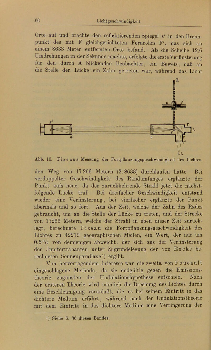 Orte auf und brachte den reflektierenden Spiegel s' in den Brenn- punkt des mit F gleichgerichteten Fernrohrs F', das sich an einem 8633 Meter entfernten Orte befand. Als die Scheibe 12,6 Umdrehungen in der Sekunde machte, erfolgte die erste Verfinsterung iiir den durch A blickenden Beobachter, ein Beweis, daß an die Stelle der Lücke ein Zahn getreten war, während das Licht Abb. 10. Fize aus Messung der Fortpflanzungsgeschwindigkeit des Lichtes. den Weg von 17 266 Metern (2.8633) durchlaufen hatte. Bei verdoppelter Geschwindigkeit des Randumfanges erglänzte der Punkt aufs neue, da der zurückkehrende Strahl jetzt die nächst- folgende Lücke traf. Bei dreifacher Geschwindigkeit entstand wieder eine Verfinsterung, bei vierfacher erglänzte der Punkt abermals und so fort. Aus der Zeit, welche der Zahn des Rades gebraucht, um an die Stelle der Lücke zu treten, und der Strecke von 17266 Metern, welche der Strahl in eben dieser Zeit zurück- legt, berechnete Fizeau die Fortpflanzungsgeschwindigkeit des Lichtes zu 42219 geographischen Meilen, ein Wert, der nur um 0,5% von demjenigen abweicht, der sich aus der Verfinsterung der Jupitertrabanten unter Zugrundelegung der von Encke be- rechneten Sonnenparallaxe1) ergibt. Von hervorragendem Interesse war die zweite, von Foucault eingeschlagene Methode, da sie endgültig gegen die Emissions- theorie zugunsten der Undulationshypothese entschied. Nach der ersteren Theorie wird nämlich die Brechung des Lichtes durch eine Beschleunigung veranlaßt, die es bei seinem Eintritt in das dichtere Medium erfährt, während nach der Undulationstheorie mit dem Eintritt in das dichtere Medium eine Verringerung der i) Siehe S. 36 dieses Bandes.