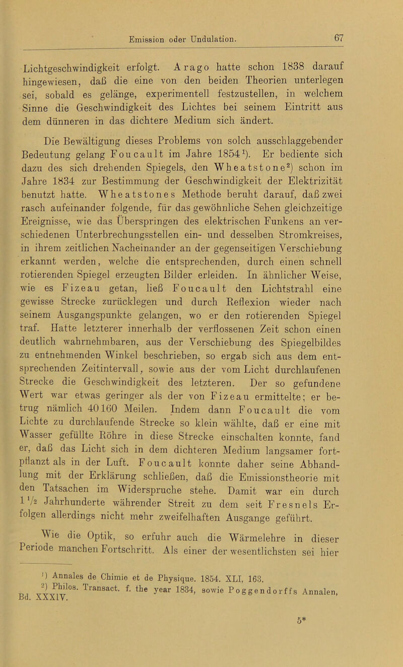 Lichtgeschwindigkeit erfolgt. Arago hatte schon 1838 darauf hingewiesen, daß die eine von den beiden Theorien unterlegen sei, sobald es gelänge, experimentell festzustellen, in welchem Sinne die Geschwindigkeit des Lichtes bei seinem Eintritt aus dem dünneren in das dichtere Medium sich ändert. Die Bewältigung dieses Problems von solch ausschlaggebender Bedeutung gelang Foucault im Jahre 18541). Er bediente sich dazu des sich drehenden Spiegels, den Wheatstone2) schon im Jahre 1834 zur Bestimmung der Geschwindigkeit der Elektrizität benutzt hatte. Wheatstones Methode beruht darauf, daß zwei rasch aufeinander folgende, für das gewöhnliche Sehen gleichzeitige Ereignisse, wie das Überspringen des elektrischen Funkens an ver- schiedenen Unterbrechungsstellen ein- und desselben Stromkreises, in ihrem zeitlichen Nacheinander an der gegenseitigen Verschiebung erkannt werden, welche die entsprechenden, durch einen schnell rotierenden Spiegel erzeugten Bilder erleiden. In ähnlicher Weise, wie es Fizeau getan, ließ Foucault den Lichtstrahl eine gewisse Strecke zurücklegen und durch Pieflexion wieder nach seinem Ausgangspunkte gelangen, wo er den rotierenden Spiegel traf. Hatte letzterer innerhalb der verflossenen Zeit schon einen deutlich wahrnehmbaren, aus der Verschiebung des Spiegelbildes zu entnehmenden Winkel beschrieben, so ergab sich aus dem ent- sprechenden Zeitintervall, sowie aus der vom Licht durchlaufenen Strecke die Geschwindigkeit des letzteren. Der so gefundene Wert war etwas geringer als der von Fizeau ermittelte; er be- trug nämlich 40160 Meilen. Indem dann Foucault die vom Lichte zu durchlaufende Strecke so klein wählte, daß er eine mit Wasser gefüllte Piöhre in diese Strecke einschalten konnte, fand er, daß das Licht sich in dem dichteren Medium langsamer fort- ptlanzt als in der Luft. Foucault konnte daher seine Abhand- lung mit der Erklärung schließen, daß die Emissionstheorie mit den Tatsachen im Widerspruche stehe. Damit war ein durch 1 */2 Jahrhunderte währender Streit zu dem seit Fresnels Er- lolgen allerdings nicht mehr zweifelhaften Ausgange geführt. Wie die Optik, so erfuhr auch die Wärmelehre in dieser Periode manchen Fortschritt. Als einer der wesentlichsten sei hier ») Annales de Chimie et de Physique. 1854. XLI, 163. v2)P,h’108- Transact. f. the year 1834, sowie Poggendorffs Annalen, jjcI. aäaIV. 5*