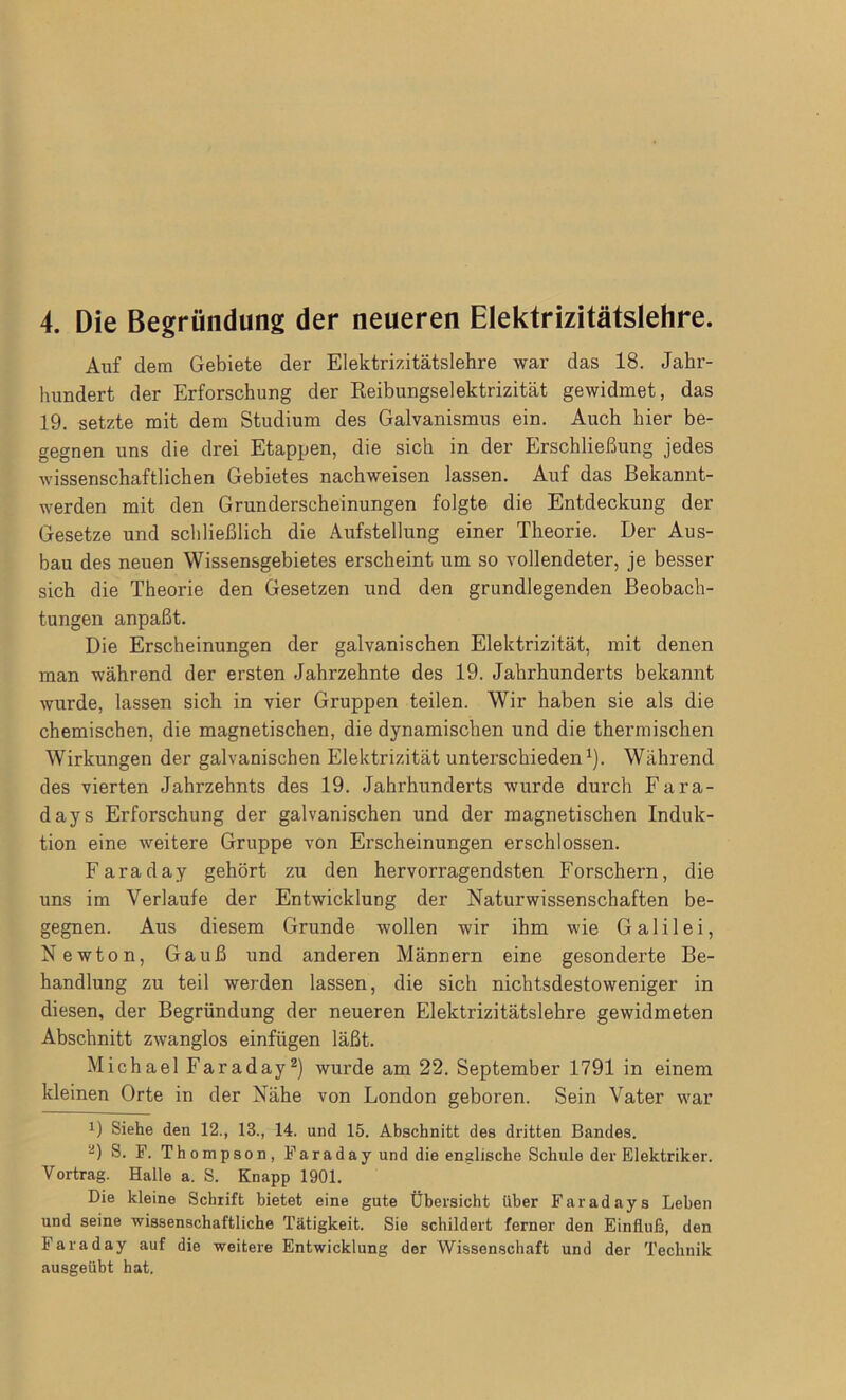 Auf dem Gebiete der Elektrizitätslehre war das 18. Jahr- hundert der Erforschung der Reibungselektrizität gewidmet, das 19. setzte mit dem Studium des Galvanismus ein. Auch hier be- gegnen uns die drei Etappen, die sich in der Erschließung jedes wissenschaftlichen Gebietes nachweisen lassen. Auf das Bekannt- werden mit den Grunderscheinungen folgte die Entdeckung der Gesetze und schließlich die Aufstellung einer Theorie. Der Aus- bau des neuen Wissensgebietes erscheint um so vollendeter, je besser sich die Theorie den Gesetzen und den grundlegenden Beobach- tungen anpaßt. Die Erscheinungen der galvanischen Elektrizität, mit denen man während der ersten Jahrzehnte des 19. Jahrhunderts bekannt wurde, lassen sich in vier Gruppen teilen. Wir haben sie als die chemischen, die magnetischen, die dynamischen und die thermischen Wirkungen der galvanischen Elektrizität unterschieden1). Während des vierten Jahrzehnts des 19. Jahrhunderts wurde durch Fara- days Erforschung der galvanischen und der magnetischen Induk- tion eine weitere Gruppe von Erscheinungen erschlossen. Faraday gehört zu den hervorragendsten Forschern, die uns im Verlaufe der Entwicklung der Naturwissenschaften be- gegnen. Aus diesem Grunde wollen wir ihm wie Galilei, Newton, Gauß und anderen Männern eine gesonderte Be- handlung zu teil werden lassen, die sich nichtsdestoweniger in diesen, der Begründung der neueren Elektrizitätslehre gewidmeten Abschnitt zwanglos einfiigen läßt. Michael Faraday2) wurde am 22. September 1791 in einem kleinen Orte in der Nähe von London geboren. Sein Vater war J) Siehe den 12., 13., 14. und 15. Abschnitt des dritten Bandes. 2) S. F. Thompson, Faraday und die englische Schule der Elektriker. Vortrag. Halle a. S. Knapp 1901. Die kleine Schrift bietet eine gute Übersicht über Faradays Leben und seine wissenschaftliche Tätigkeit. Sie schildert ferner den Einfluß, den Faraday auf die weitere Entwicklung der Wissenschaft und der Technik ausgeübt hat.