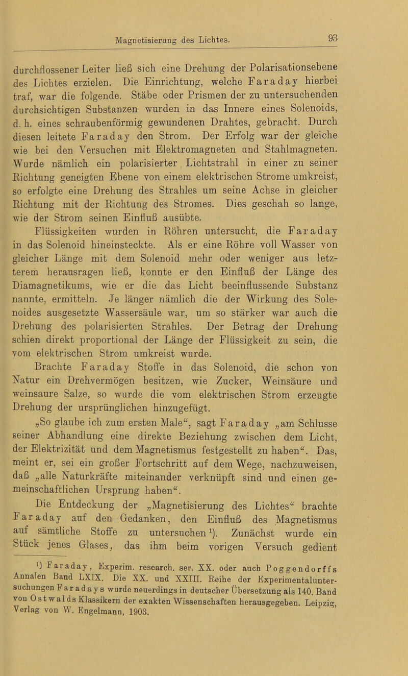 durchflossener Leiter ließ sich eine Drehung der Polarisationsebene des Lichtes erzielen. Die Einrichtung, welche Faradaj hierbei traf, war die folgende. Stäbe oder Prismen der zu untersuchenden durchsichtigen Substanzen wurden in das Innere eines Solenoids, d. h. eines schraubenförmig gewundenen Drahtes, gebracht. Durch diesen leitete Faraday den Strom. Der Erfolg war der gleiche wie bei den Versuchen mit Elektromagneten und Stahlmagneten. Wurde nämlich ein polarisierter Lichtstrahl in einer zu seiner Richtung geneigten Ebene von einem elektrischen Strome umkreist, so erfolgte eine Drehung des Strahles um seine Achse in gleicher Richtung mit der Richtung des Stromes. Dies geschah so lange, wie der Strom seinen Einfluß ausübte. Flüssigkeiten wurden in Röhren untersucht, die Faraday in das Solenoid hineinsteckte. Als er eine Röhre voll Wasser von gleicher Länge mit dem Solenoid mehr oder weniger aus letz- terem herausragen ließ, konnte er den Einfluß der Länge des Diamagnetikums, wie er die das Licht beeinflussende Substanz nannte, ermitteln. Je länger nämlich die der Wirkung des Sole- noides ausgesetzte Wassersäule war, um so stärker war auch die Drehung des polarisierten Strahles. Der Betrag der Drehung schien direkt proportional der Länge der Flüssigkeit zu sein, die vom elektrischen Strom umkreist wurde. Brachte Faraday Stoffe in das Solenoid, die schon von Natur ein Drehvermögen besitzen, wie Zucker, Weinsäure und weinsaure Salze, so wurde die vom elektrischen Strom erzeugte Drehung der ursprünglichen hinzugefügt. „So glaube ich zum ersten Male“, sagt Faraday „am Schlüsse seiner Abhandlung eine direkte Beziehung zwischen dem Licht, der Elektrizität und dem Magnetismus festgestellt zu haben“. Das, meint er, sei ein großer Fortschritt auf dem Wege, nachzuweisen, daß „alle Naturkräfte miteinander verknüpft sind und einen ge- meinschaftlichen Ursprung haben“. Die Entdeckung der „Magnetisierung des Lichtes“ brachte Faraday auf den Gedanken, den Einfluß des Magnetismus auf sämtliche Stoffe zu untersuchenJ). Zunächst wurde ein Stück jenes Glases, das ihm beim vorigen Versuch gedient ') Faraday, Experim. research. ser. XX. oder auch Poggendorffs Annalen Band LX1X. Die XX. und XXIII. Reihe der Experimentalunter- suchungen Faradays wurde neuerdings in deutscher Übersetzung als 140. Band von Ost walds Klassikern der exakten Wissenschaften herausgegeben. Leipzig, Verlag von W. Engelmann, 1903.