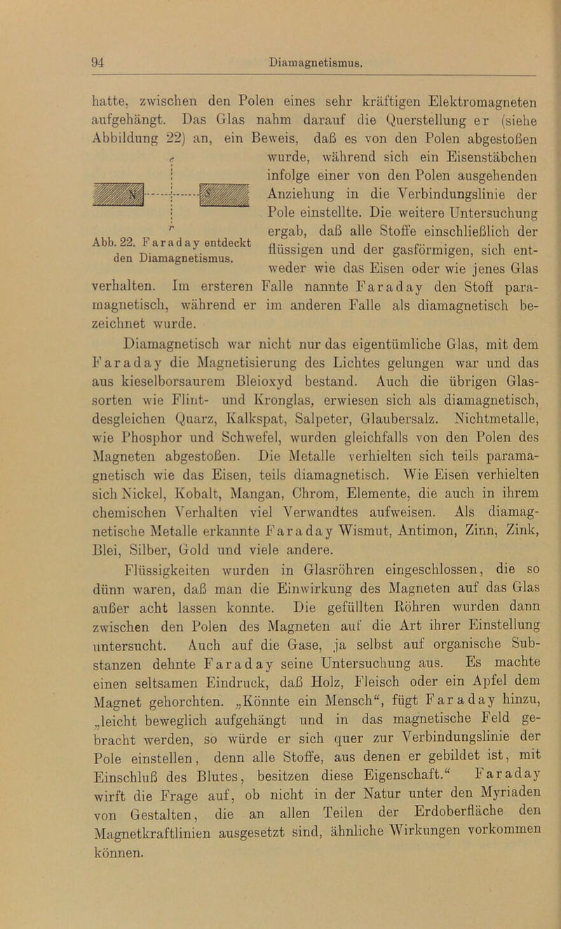 hatte, zwischen den Polen eines sehr kräftigen Elektromagneten aufgehängt. Das Glas nahm darauf die Querstellung er (siehe Abbildung 22) an, ein Beweis, daß es von den Polen abgestoßen c wurde, während sich ein Eisenstäbchen infolge einer von den Polen ausgehenden Anziehung in die Verbindungslinie der Pole einstellte. Die weitere Untersuchung ergab, daß alle Stoffe einschließlich der flüssigen und der gasförmigen, sich ent- weder wie das Eisen oder wie jenes Glas verhalten. Im ersteren Falle nannte Faraday den Stoff para- magnetisch, während er im anderen Falle als diamagnetisch be- zeichnet wurde. Abb. 22. Farad ay entdeckt den Diamagnetismus. Diamagnetisch war nicht nur das eigentümliche Glas, mit dem Faraday die Magnetisierung des Lichtes gelungen war und das aus kieselborsaurem Bleioxyd bestand. Auch die übrigen Glas- sorten wie Flint- und Kronglas, erwiesen sich als diamagnetisch, desgleichen Quarz, Kalkspat, Salpeter, Glaubersalz. Nichtmetalle, wie Phosphor und Schwefel, wurden gleichfalls von den Polen des Magneten abgestoßen. Die Metalle verhielten sich teils parama- gnetisch wie das Eisen, teils diamagnetisch. Wie Eisen verhielten sich Nickel, Kobalt, Mangan, Chrom, Elemente, die auch in ihrem chemischen Verhalten viel Verwandtes aufweisen. Als diamag- netische Metalle erkannte Faraday Wismut, Antimon, Zinn, Zink, Blei, Silber, Gold und viele andere. Flüssigkeiten wurden in Glasröhren eingeschlossen, die so dünn waren, daß man die Einwirkung des Magneten auf das Glas außer acht lassen konnte. Die gefüllten Röhren wurden dann zwischen den Polen des Magneten auf die Art ihrer Einstellung untersucht. Auch auf die Gase, ja selbst auf organische Sub- stanzen dehnte Faraday seine Untersuchung aus. Es machte einen seltsamen Eindruck, daß Holz, Fleisch oder ein Apfel dem Magnet gehorchten. „Könnte ein Mensch“, fügt Faraday hinzu, „leicht beweglich aufgehängt und in das magnetische Feld ge- bracht werden, so würde er sich quer zur Verbindungslinie der Pole einstellen, denn alle Stoffe, aus denen er gebildet ist, mit Einschluß des Blutes, besitzen diese Eigenschaft.“ faraday wirft die Frage auf, ob nicht in der Natur unter den Myriaden von Gestalten, die an allen Teilen der Erdoberfläche den Magnetkraftlinien ausgesetzt sind, ähnliche Wirkungen Vorkommen können.