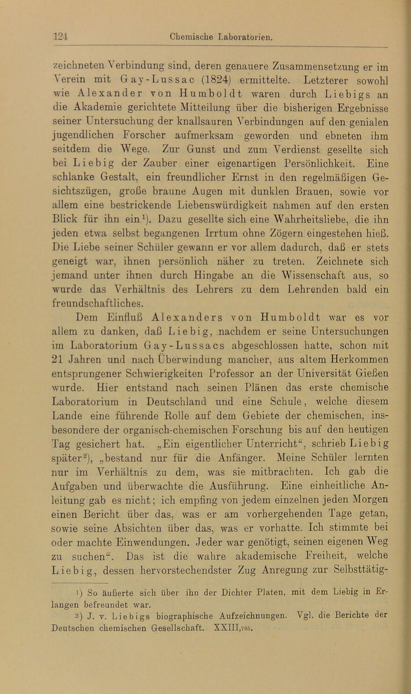 zeichneten Verbindung sind, deren genauere Zusammensetzung er im Verein mit Gay-Lussac (1824) ermittelte. Letzterer sowohl wie Alexander von Humboldt waren durch Liebigs an die Akademie gerichtete Mitteilung über die bisherigen Ergebnisse seiner Untersuchung der knallsauren Verbindungen auf den genialen jugendlichen Forscher aufmerksam geworden und ebneten ihm seitdem die Wege. Zur Gunst und zum Verdienst gesellte sich bei Liebig der Zauber einer eigenartigen Persönlichkeit. Eine schlanke Gestalt, ein freundlicher Ernst in den regelmäßigen Ge- sichtszügen, große braune Augen mit dunklen Brauen, sowie vor allem eine bestrickende Liebenswürdigkeit nahmen auf den ersten Blick für ihn ein1). Dazu gesellte sich eine Wahrheitsliebe, die ihn jeden etwa selbst begangenen Irrtum ohne Zögern eingestehen hieß. Die Liebe seiner Schüler gewann er vor allem dadurch, daß er stets geneigt war, ihnen persönlich näher zu treten. Zeichnete sich jemand unter ihnen durch Hingabe an die Wissenschaft aus, so wurde das Verhältnis des Lehrers zu dem Lehrenden bald ein freundschaftliches. Dem Einfluß Alexanders von Humboldt war es vor allem zu danken, daß Liebig, nachdem er seine Untersuchungen im Laboratorium Gay-Lussacs abgeschlossen hatte, schon mit 21 Jahren und nach Überwindung mancher, aus altem Herkommen entsprungener Schwierigkeiten Professor an der Universität Gießen wurde. Hier entstand nach seinen Plänen das erste chemische Laboratorium in Deutschland und eine Schule, welche diesem Lande eine führende Bolle auf dem Gebiete der chemischen, ins- besondere der organisch-chemischen Forschung bis auf den heutigen Tag gesichert hat. „Ein eigentlicher Unterricht“, schrieb Liebig später2), „bestand nur für die Anfänger. Meine Schüler lernten nur im Verhältnis zu dem, was sie mitbrachten. Ich gab die Aufgaben und überwachte die Ausführung. Eine einheitliche An- leitung gab es nicht; ich empfing von jedem einzelnen jeden Morgen einen Bericht über das, was er am vorhergehenden Tage getan, sowie seine Absichten über das, was er vorhatte. Ich stimmte bei oder machte Einwendungen. Jeder war genötigt, seinen eigenen Weg zu suchen“. Das ist die wahre akademische Freiheit, welche Liebig, dessen hervorstechendster Zug Anregung zur Selbsttätig- ■) So äußerte sich über ihn der Dichter Piaten, mit dem Liebig in Er- langen befreundet war. 2) J. v. Liebigs biographische Aufzeichnungen. Vgl. die Berichte der Deutschen chemischen Gesellschaft. XXIII,7ss.