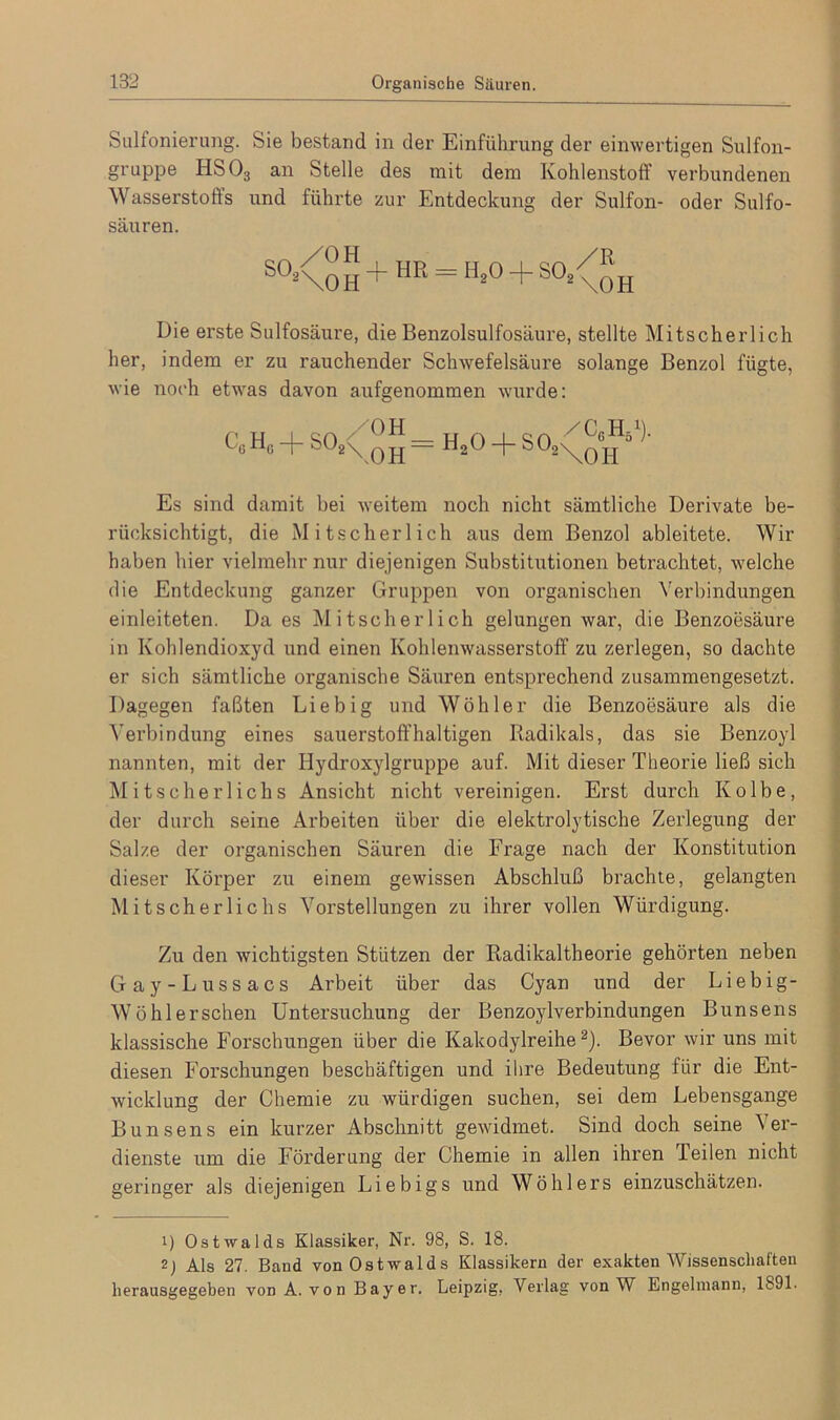 Sulfonierung. Sie bestand in der Einführung der einwertigen Sulfon- gruppe HS03 an Stelle des mit dem Kohlenstoff verbundenen Wasserstoffs und führte zur Entdeckung der Sulfon- oder Sulfo- säuren. S°1 2\0 H + HR = H*° + S0* \0H Die erste Sulfosäure, die Benzolsulfosäure, stellte Mitscherlich her, indem er zu rauchender Schwefelsäure solange Benzol fügte, wie noch etwas davon aufgenommen wurde: c + S02X qy — H20 + S02\^o j-j J ^ Es sind damit bei weitem noch nicht sämtliche Derivate be- rücksichtigt, die Mitscherlich aus dem Benzol ableitete. Wir haben hier vielmehr nur diejenigen Substitutionen betrachtet, welche die Entdeckung ganzer Gruppen von organischen Verbindungen einleiteten. Da es Mitscherlich gelungen war, die Benzoesäure in Kohlendioxyd und einen Kohlenwasserstoff zu zerlegen, so dachte er sich sämtliche organische Säuren entsprechend zusammengesetzt. Dagegen faßten Liebig und Wühler die Benzoesäure als die Verbindung eines sauerstoffhaltigen Radikals, das sie Benzoyl nannten, mit der Hydroxylgruppe auf. Mit dieser Theorie ließ sich Mitscherlichs Ansicht nicht vereinigen. Erst durch Kolbe, der durch seine Arbeiten über die elektrolytische Zerlegung der Salze der organischen Säuren die Frage nach der Konstitution dieser Körper zu einem gewissen Abschluß brachte, gelangten Mitscherlichs Vorstellungen zu ihrer vollen Würdigung. Zu den wichtigsten Stützen der Radikaltheorie gehörten neben Gay-Lussacs Arbeit über das Cyan und der Liebig- Wö hl ersehen Untersucliung der Benzoylverbindungen Bunsens klassische Forschungen über die Kakodylreihe2). Bevor wir uns mit diesen Forschungen beschäftigen und ihre Bedeutung für die Ent- wicklung der Chemie zu würdigen suchen, sei dem Lebensgange Bunsens ein kurzer Abschnitt gewidmet. Sind doch seine Ver- dienste um die Förderung der Chemie in allen ihren Teilen nicht geringer als diejenigen Liebigs und Wöhlers einzuschätzen. 1) Ostwalds Klassiker, Nr. 98, S. 18. 2) Als 27. Band von Ostwalds Klassikern der exakten AVissenschal'ten lierausgegeben von A. von Bayer. Leipzig, Verlag von W Engehnann, 1891.