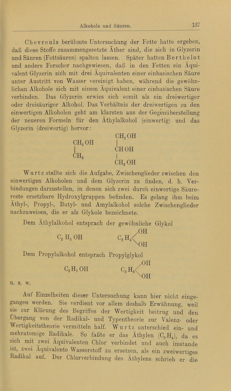 Chevreuls berühmte Untersuchung der Fette hatte ergeben, daß diese Stoffe zusammengesetzte Äther sind, die sich in Glyzerin und Säuren (Fettsäuren) spalten lassen. Später hatten B er thelo t und andere Forscher nachgewiesen, daß in den Fetten ein Äqui- valent Glyzerin sich mit drei Äquivalenten einer einbasischen Säure unter Austritt von Wasser vereinigt haben, während die gewöhn- lichen Alkohole sich mit einem Äquivalent einer einbasischen Säure verbinden. Das Glyzerin erwies sich somit als ein dreiwertiger oder dreisäuriger Alkohol. Das Verhältnis der dreiwertigen zu den einwertigen Alkoholen geht am klarsten aus der Gegenüberstellung der neueren Formeln für den Äthylalkohol (einwertig) und das Glyzerin (dreiwertig) hervor: CH2OH I CH3 CHoOH I CH OH I ch2oh Wurtz stellte sich die Aufgabe, Zwischengliederzwischen den einwertigen Alkoholen und dem Glyzerin zu finden, d. h. Ver- bindungen darzustellen, in denen sich zwei durch einwertige Säure- reste ersetzbare Hydroxylgruppen befinden. Es gelang ihm beim Äthyl-, Propyl-, Butyl- und Amylalkohol solche Zwischenglieder nachzuweisen, die er als Glykole bezeichnete. Dem Äthylalkohol entsprach der gewöhnliche Glykol .OH C2 H5 OH C2 H,< xOH Dem Propylalkohol entsprach Propylglykol C3H7 OH c3h6 OH OH u. s. w. Aut Einzelheiten dieser Untersuchung kann hier nicht einge- gangen werden. Sie verdient vor allem deshalb Erwähnung, weil sie zur Klärung des Begriffes der Wertigkeit beitrug und den L bergang von der Radikal- und Typentheorie zur Valenz- oder Wertigkeitstheorie vermitteln half. Wurtz unterschied ein- und mehratomige Radikale. So faßte er das Äthylen (C2H4), da es sich mit zwei Äquivalenten Chlor verbindet und auch imstande ist, zwei Äquivalente Wasserstoff zu ersetzen, als ein zweiwertiges Radikal auf. Der Chlorverbindung des Äthylens schrieb er die