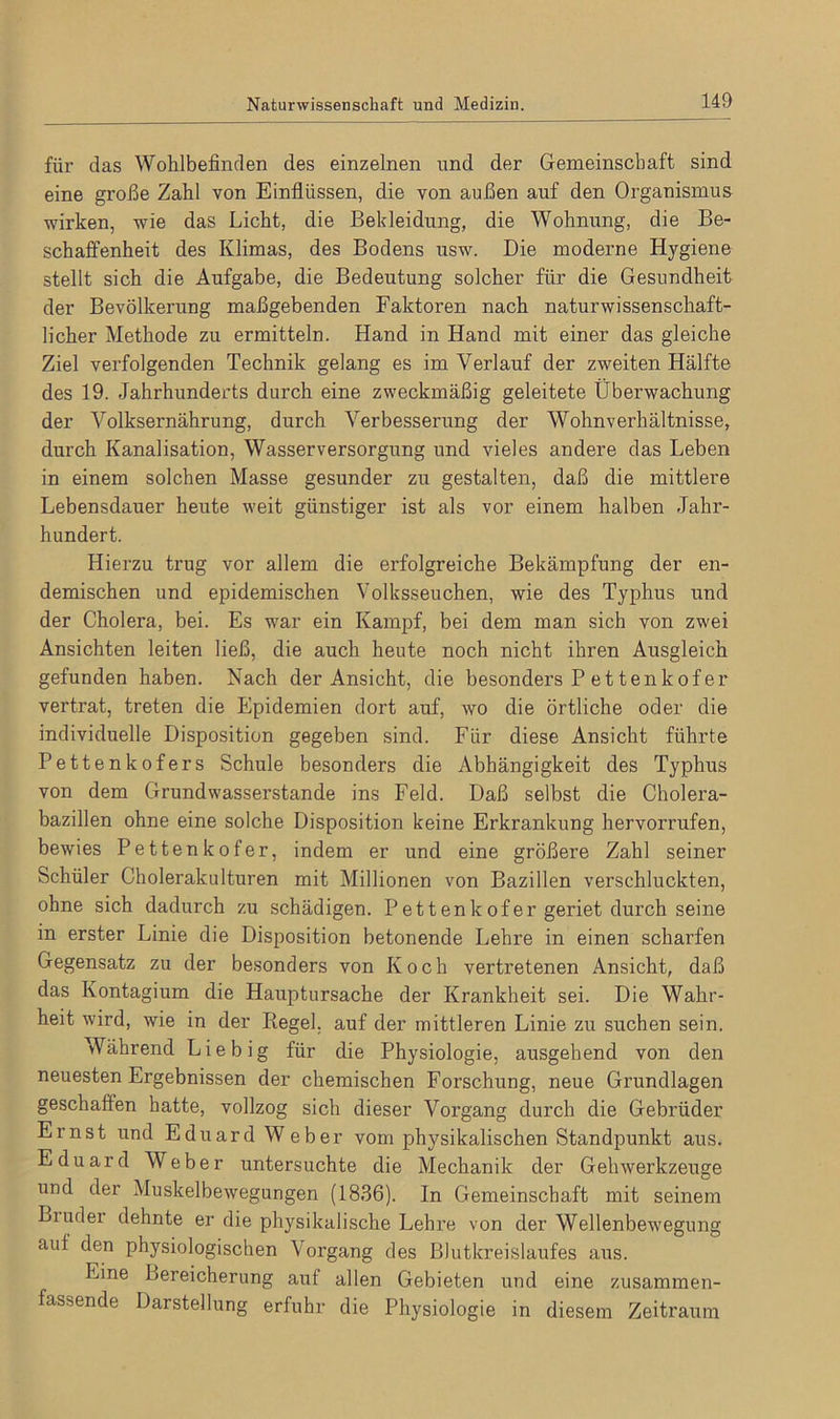 für das Wohlbefinden des einzelnen und der Gemeinschaft sind eine große Zahl von Einflüssen, die von außen auf den Organismus wirken, wie das Licht, die Bekleidung, die Wohnung, die Be- schaffenheit des Klimas, des Bodens usw. Die moderne Hygiene stellt sich die Aufgabe, die Bedeutung solcher für die Gesundheit der Bevölkerung maßgebenden Faktoren nach naturwissenschaft- licher Methode zu ermitteln. Hand in Hand mit einer das gleiche Ziel verfolgenden Technik gelang es im Verlauf der zweiten Hälfte des 19. Jahrhunderts durch eine zweckmäßig geleitete Überwachung der Volksernährung, durch Verbesserung der Wohnverhältnisse, durch Kanalisation, Wasserversorgung und vieles andere das Leben in einem solchen Masse gesunder zu gestalten, daß die mittlere Lebensdauer heute weit günstiger ist als vor einem halben Jahr- hundert. Hierzu trug vor allem die erfolgreiche Bekämpfung der en- demischen und epidemischen Volksseuchen, wie des Typhus und der Cholera, bei. Es war ein Kampf, bei dem man sich von zwei Ansichten leiten ließ, die auch heute noch nicht ihren Ausgleich gefunden haben. Nach der Ansicht, die besonders P et tenkof er vertrat, treten die Epidemien dort auf, wo die örtliche oder die individuelle Disposition gegeben sind. Für diese Ansicht führte Pettenkofers Schule besonders die Abhängigkeit des Typhus von dem Grundwasserstande ins Feld. Daß selbst die Cholera- bazillen ohne eine solche Disposition keine Erkrankung hervorrufen, bewies Pettenkofer, indem er und eine größere Zahl seiner Schüler Cholerakulturen mit Millionen von Bazillen verschluckten, ohne sich dadurch zu schädigen. Pettenkofer geriet durch seine in erster Linie die Disposition betonende Lehre in einen scharfen Gegensatz zu der besonders von Koch vertretenen Ansicht, daß das Kontagium die Hauptursache der Krankheit sei. Die Wahr- heit wird, wie in der Piegel, auf der mittleren Linie zu suchen sein. Während Liebig für die Physiologie, ausgehend von den neuesten Ergebnissen der chemischen Forschung, neue Grundlagen geschaffen hatte, vollzog sich dieser Vorgang durch die Gebrüder Ernst und Eduard Weber vom physikalischen Standpunkt aus. Eduard Weber untersuchte die Mechanik der Gehwerkzeuge und der Muskelbewegungen (1836). In Gemeinschaft mit seinem Binder dehnte er die physikalische Lehre von der Wellenbewegung auf den physiologischen Vorgang des Blutkreislaufes aus. Eine Bereicherung auf allen Gebieten und eine zusammen- fassende Darstellung erfuhr die Physiologie in diesem Zeitraum