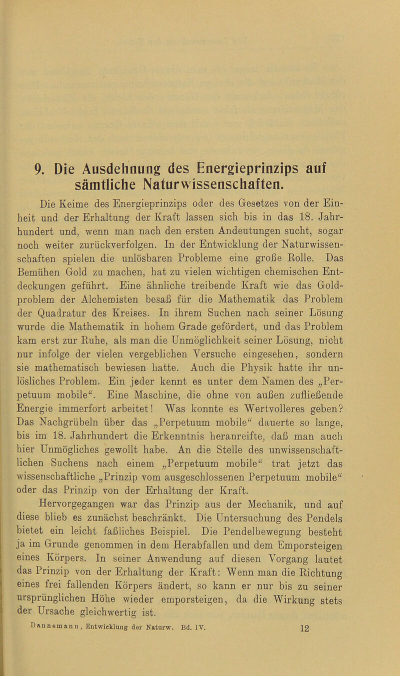 sämtliche Naturwissenschaften. Die Keime des Energieprinzips oder des Gesetzes von der Ein- heit und der Erhaltung der Kraft lassen sich bis in das 18. Jahr- hundert und, wenn man nach den ersten Andeutungen sucht, sogar noch weiter zurückverfolgen. In der Entwicklung der Naturwissen- schaften spielen die unlösbaren Probleme eine große Rolle. Das Bemühen Gold zu machen, hat zu vielen wichtigen chemischen Ent- deckungen geführt. Eine ähnliche treibende Kraft wie das Gold- problem der Alchemisten besaß für die Mathematik das Problem der Quadratur des Kreises. In ihrem Suchen nach seiner Lösung wurde die Mathematik in hohem Grade gefördert, und das Problem kam erst zur Ruhe, als man die Unmöglichkeit seiner Lösung, nicht nur infolge der vielen vergeblichen Versuche eingesehen, sondern sie mathematisch bewiesen hatte. Auch die Physik hatte ihr un- lösliches Problem. Ein jeder kennt es unter dem Namen des „Per- petuum mobile“. Eine Maschine, die ohne von außen zufließende Energie immerfort arbeitet! Was konnte es Wertvolleres geben? Das Nachgrübeln über das „Perpetuum mobile“ dauerte so lange, bis im 18. Jahrhundert die Erkenntnis heranreifte, daß man auch hier Unmögliches gewollt habe. An die Stelle des unwissenschaft- lichen Suchens nach einem „Perpetuum mobile“ trat jetzt das wissenschaftliche „Prinzip vom ausgeschlossenen Perpetuum mobile“ oder das Prinzip von der Erhaltung der Kraft. Hervorgegangen war das Prinzip aus der Mechanik, und auf diese blieb es zunächst beschränkt. Die Untersuchung des Pendels bietet ein leicht faßliches Beispiel. Die Pendelbewegung besteht ja im Grunde genommen in dem Herabfallen und dem Emporsteigen eines Körpers. In seiner Anwendung auf diesen Vorgang lautet das Prinzip von der Erhaltung der Kraft: Wenn man die Richtung eines frei fallenden Körpers ändert, so kann er nur bis zu seiner ursprünglichen Höhe wieder emporsteigen, da die Wirkung stets der Ursache gleichwertig ist. DMinemann , Entwicklung der Naturw. Bd. IV. 12