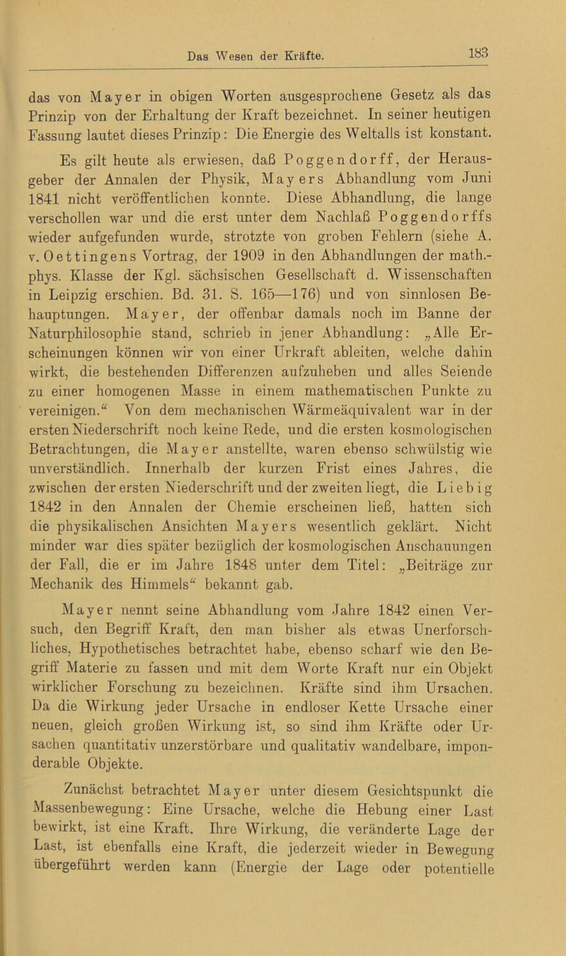 das von Mayer in obigen Worten ansgesprochene Gesetz als das Prinzip von der Erhaltung der Kraft bezeichnet. In seiner heutigen Fassung lautet dieses Prinzip: Die Energie des Weltalls ist konstant. Es gilt heute als erwiesen, daß Poggendorff, der Heraus- geber der Annalen der Physik, Mayers Abhandlung vom Juni 1841 nicht veröffentlichen konnte. Diese Abhandlung, die lange verschollen war und die erst unter dem Nachlaß Poggendorffs wieder aufgefunden wurde, strotzte von groben Fehlern (siehe A. v. Oettingens Vortrag, der 1909 in den Abhandlungen der math.- phys. Klasse der Kgl. sächsischen Gesellschaft d. Wissenschaften in Leipzig erschien. Bd. 31. S. 165—176) und von sinnlosen Be- hauptungen. Mayer, der offenbar damals noch im Banne der Naturphilosophie stand, schrieb in jener Abhandlung: „Alle Er- scheinungen können wir von einer Urkraft ableiten, welche dahin wirkt, die bestehenden Differenzen aufzuheben und alles Seiende zu einer homogenen Masse in einem mathematischen Punkte zu vereinigen.“ Von dem mechanischen Wärmeäquivalent war in der ersten Niederschrift noch keine Piede, und die ersten kosmologischen Betrachtungen, die Mayer anstellte, waren ebenso schwülstig wie unverständlich. Innerhalb der kurzen Frist eines Jahres, die zwischen der ersten Niederschrift und der zweiten liegt, die Liebig 1842 in den Annalen der Chemie erscheinen ließ, hatten sich die physikalischen Ansichten Mayers wesentlich geklärt. Nicht minder war dies später bezüglich der kosmologischen Anschauungen der Fall, die er im Jahre 1848 unter dem Titel: „Beiträge zur Mechanik des Himmels“ bekannt gab. Mayer nennt seine Abhandlung vom Jahre 1842 einen Ver- such, den Begriff Kraft, den man bisher als etwas Unerforsch- liches, Hypothetisches betrachtet habe, ebenso scharf wie den Be- griff Materie zu fassen und mit dem Worte Kraft nur ein Objekt wirklicher Forschung zu bezeichnen. Kräfte sind ihm Ursachen. Da die Wirkung jeder Ursache in endloser Kette Ursache einer neuen, gleich großen Wirkung ist, so sind ihm Kräfte oder Ur- sachen quantitativ unzerstörbare und qualitativ wandelbare, impon- derable Objekte. Zunächst betrachtet Mayer unter diesem Gesichtspunkt die Massenbewegung: Eine Ursache, welche die Hebung einer Last bewirkt, ist eine Kraft. Ihre Wirkung, die veränderte Lage der Last, ist ebenfalls eine Kraft, die jederzeit wieder in Bewegung übergeführt werden kann (Energie der Lage oder potentielle