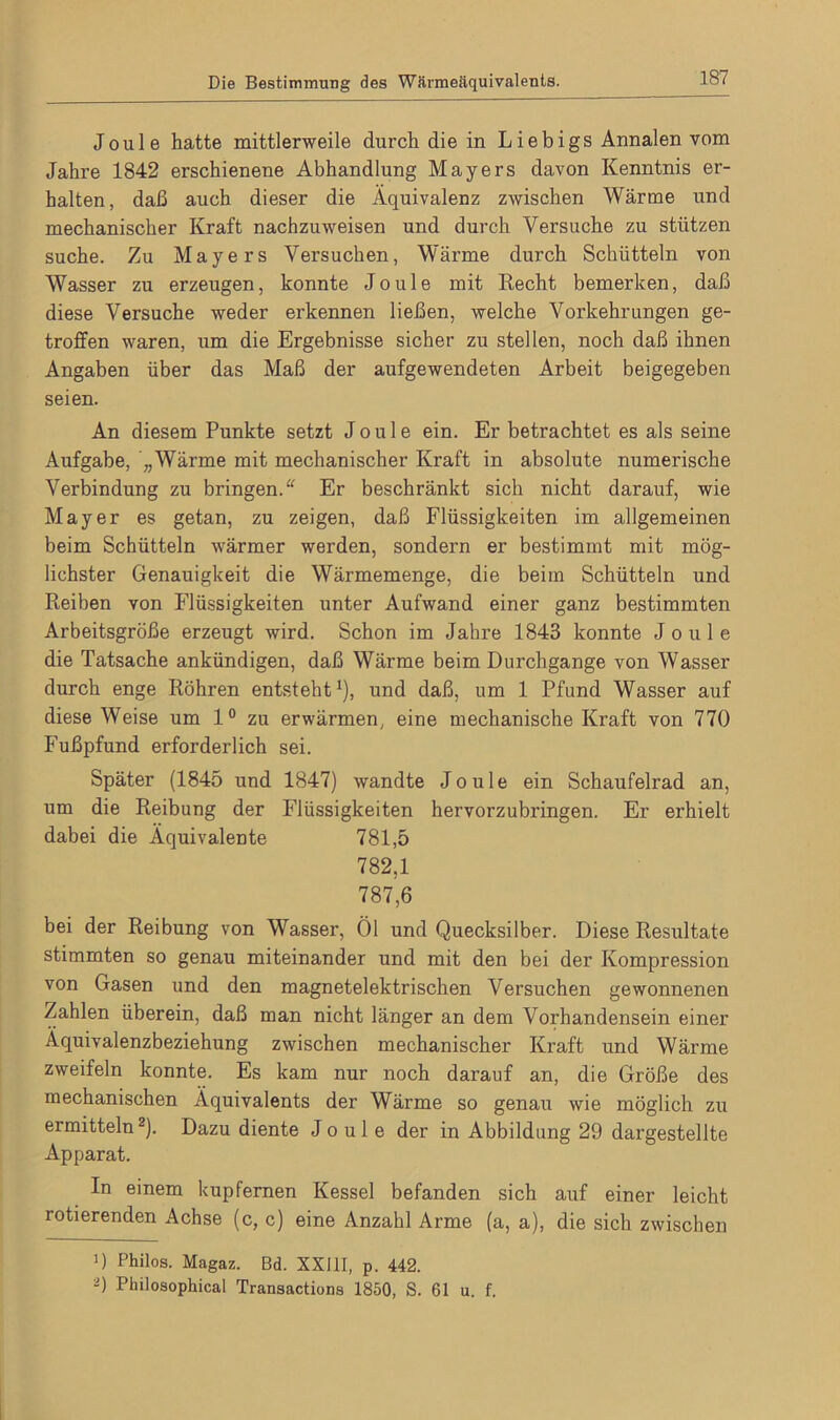 Joule hatte mittlerweile durch die in Liebigs Annalen vom Jahre 1842 erschienene Abhandlung Mayers davon Kenntnis er- halten, daß auch dieser die Äquivalenz zwischen Wärme und mechanischer Kraft nachzuweisen und durch Versuche zu stützen suche. Zu Mayers Versuchen, Wärme durch Schütteln von Wasser zu erzeugen, konnte Joule mit Recht bemerken, daß diese Versuche weder erkennen ließen, welche Vorkehrungen ge- troffen waren, um die Ergebnisse sicher zu stellen, noch daß ihnen Angaben über das Maß der aufgewendeten Arbeit beigegeben seien. An diesem Punkte setzt Joule ein. Er betrachtet es als seine Aufgabe, „Wärme mit mechanischer Kraft in absolute numerische Verbindung zu bringen. Er beschränkt sich nicht darauf, wie Mayer es getan, zu zeigen, daß Flüssigkeiten im allgemeinen beim Schütteln wärmer werden, sondern er bestimmt mit mög- lichster Genauigkeit die Wärmemenge, die beim Schütteln und Reiben von Flüssigkeiten unter Aufwand einer ganz bestimmten Arbeitsgröße erzeugt wird. Schon im Jahre 1843 konnte Joule die Tatsache ankündigen, daß Wärme beim Durchgänge von Wasser durch enge Röhren entsteht1), und daß, um 1 Pfund Wasser auf diese Weise um 1° zu erwärmen, eine mechanische Kraft von 770 Fußpfund erforderlich sei. Später (1845 und 1847) wandte Joule ein Schaufelrad an, um die Reibung der Flüssigkeiten hervorzubringen. Er erhielt dabei die Äquivalente 781,5 782,1 787,6 bei der Reibung von Wasser, Öl und Quecksilber. Diese Resultate stimmten so genau miteinander und mit den bei der Kompression von Gasen und den magnetelektrischen Versuchen gewonnenen Zahlen überein, daß man nicht länger an dem Vorhandensein einer Äquivalenzbeziehung zwischen mechanischer Kraft und Wärme zweifeln konnte. Es kam nur noch darauf an, die Größe des mechanischen Äquivalents der Wärme so genau wie möglich zu ermitteln2). Dazu diente Joule der in Abbildung 29 dargestellte Apparat. In einem kupfernen Kessel befanden sich auf einer leicht rotierenden Achse (c, c) eine Anzahl Arme (a, a), die sich zwischen 0 Philos. Magaz. Bd. XXIII, p. 442. 0 Philosophical Transactions 1850, S. 61 u. f.