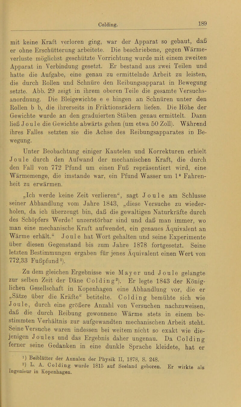 mit keine Kraft verloren ging, war der Apparat so gebaut, daß er ohne Erschütterung arbeitete. Die beschriebene, gegen Wärme- verluste möglichst geschützte Vorrichtung wurde mit einem zweiten Apparat in Verbindung gesetzt. Er bestand aus zwei Teilen und hatte die Aufgabe, eine genau zu ermittelnde Arbeit zu leisten, die durch Rollen und Schnüre den Reibungsapparat in Bewegung setzte. Abb. 29 zeigt in ihrem oberen Teile die gesamte Versuchs- anordnung. Die Bleigewichte e e hingen an Schnüren unter den Rollen b b, die ihrerseits in Friktionsrädern liefen. Die Höhe der Gewichte wurde an den graduierten Stäben genau ermittelt. Dann ließ Joule die Gewichte abwärts gehen (um etwa 50 Zoll). Während ihres Falles setzten sie die Achse des Reibungsapparates in Be- wegung. Unter Beobachtung einiger Kautelen und Korrekturen erhielt Joule durch den Aufwand der mechanischen Kraft, die durch den Fall von 772 Pfund um einen Fuß repräsentiert wird, eine Wärmemenge, die imstande war, ein Pfund Wasser um 1° Fahren- heit zu erwärmen. „Ich werde keine Zeit verlieren“, sagt Joule am Schlüsse seiner Abhandlung vom Jahre 1843, „diese Versuche zu wieder- holen, da ich überzeugt bin, daß die gewaltigen Naturkräfte durch des Schöpfers Werde! unzerstörbar sind und daß man immer, wo man eine mechanische Kraft aufwendet, ein genaues Äquivalent an Wärme erhält.“ Joule hat Wort gehalten und seine Experimente über diesen Gegenstand bis zum Jahre 1878 fortgesetzt. Seine letzten Bestimmungen ergaben für jenes Äquivalent einen Wert von 772,33 Fußpfund1). Zu dem gleichen Ergebnisse wie Mayer und Joule gelangte zur selben Zeit der Däne Colding2). Er legte 1843 der König- lichen Gesellschaft in Kopenhagen eine Abhandlung vor, die er „Sätze über die Kräfte“ betitelte. Colding bemühte sich wie Joule, durch eine größere Anzahl von Versuchen nachzuweisen, daß die durch Reibung gewonnene Wärme stets in einem be- stimmten Verhältnis zur aufgewandten mechanischen Arbeit steht. Seine Versuche waren indessen bei weitem nicht so exakt wie die- jenigen Joules und das Ergebnis daher ungenau. Da Colding ferner seine Gedanken in eine dunkle Sprache kleidete, hat er ’) Beiblätter der Annalen der Pbysik II, 1878, S. 248. -) L. A. Colding wurde 1815 auf Seeland geboren. Er wirkte als Ingenieur in Kopenhagen.