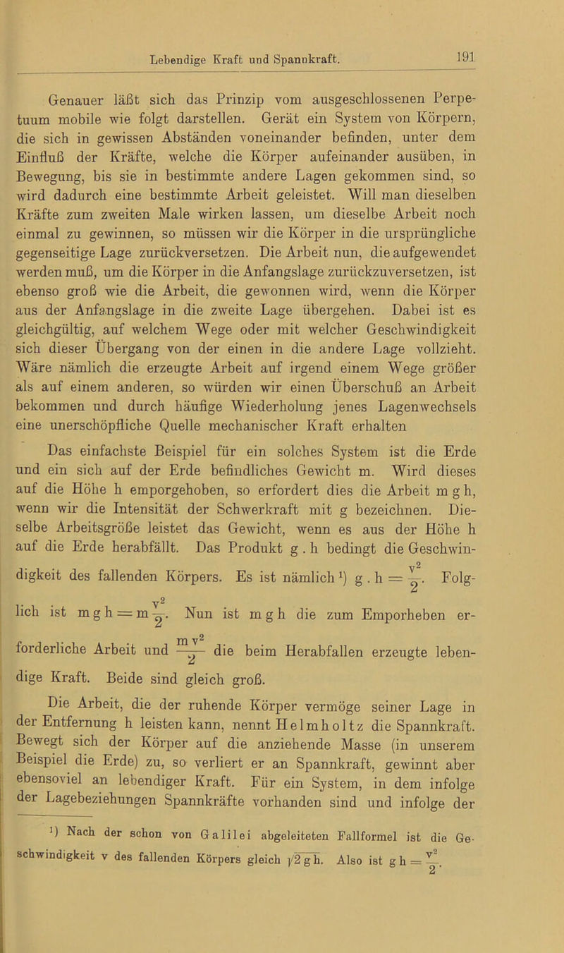 Lebendige Kraft und Spannkraft. Genauer läßt sich das Prinzip vom ausgeschlossenen Perpe- tuum mobile wie folgt darstellen. Gerät ein System von Körpern, die sich in gewissen Abständen voneinander befinden, unter dem Einfluß der Kräfte, welche die Körper aufeinander ausüben, in Bewegung, bis sie in bestimmte andere Lagen gekommen sind, so wird dadurch eine bestimmte Arbeit geleistet. Will man dieselben Kräfte zum zweiten Male wirken lassen, um dieselbe Arbeit noch einmal zu gewinnen, so müssen wir die Körper in die ursprüngliche gegenseitige Lage zurückversetzen. Die Arbeit nun, die aufgewendet werden muß, um die Körper in die Anfangslage zurückzuversetzen, ist ebenso groß wie die Arbeit, die gewonnen wird, wenn die Körper aus der Anfangslage in die zweite Lage übergehen. Dabei ist es gleichgültig, auf welchem Wege oder mit welcher Geschwindigkeit sich dieser Übergang von der einen in die andere Lage vollzieht. Wäre nämlich die erzeugte Arbeit auf irgend einem Wege größer als auf einem anderen, so würden wir einen Überschuß an Arbeit bekommen und durch häufige Wiederholung jenes Lagenwechsels eine unerschöpfliche Quelle mechanischer Kraft erhalten Das einfachste Beispiel für ein solches System ist die Erde und ein sich auf der Erde befindliches Gewicht m. Wird dieses auf die Höhe h emporgehoben, so erfordert dies die Arbeit mgh, wenn wir die Intensität der Schwerkraft mit g bezeichnen. Die- selbe Arbeitsgröße leistet das Gewicht, wenn es aus der Höhe h auf die Erde herabfällt. Das Produkt g . h bedingt die Geschwin- digkeit des fallenden Körpers. Es ist nämlich *) g . h — Folg- V1 2 lieh ist mgh = m^. Nun ist mgh die zum Emporheben er- forderliche Arbeit und die beim Herabfallen erzeugte leben- dige Kraft. Beide sind gleich groß. Die Arbeit, die der ruhende Körper vermöge seiner Lage in der Entfernung h leisten kann, nennt Helmholtz die Spannkraft. Bewegt sich der Körper auf die anziehende Masse (in unserem Beispiel die Erde) zu, so verliert er an Spannkraft, gewinnt aber ebensoviel an lebendiger Kraft. Für ein System, in dem infolge der Lagebeziehungen Spannkräfte vorhanden sind und infolge der 1) Nach der schon von Galilei abgeleiteten Fallformel ist die Ge- schwindigkeit v des fallenden Körpers gleich p2gh. Also ist g h = —. 2