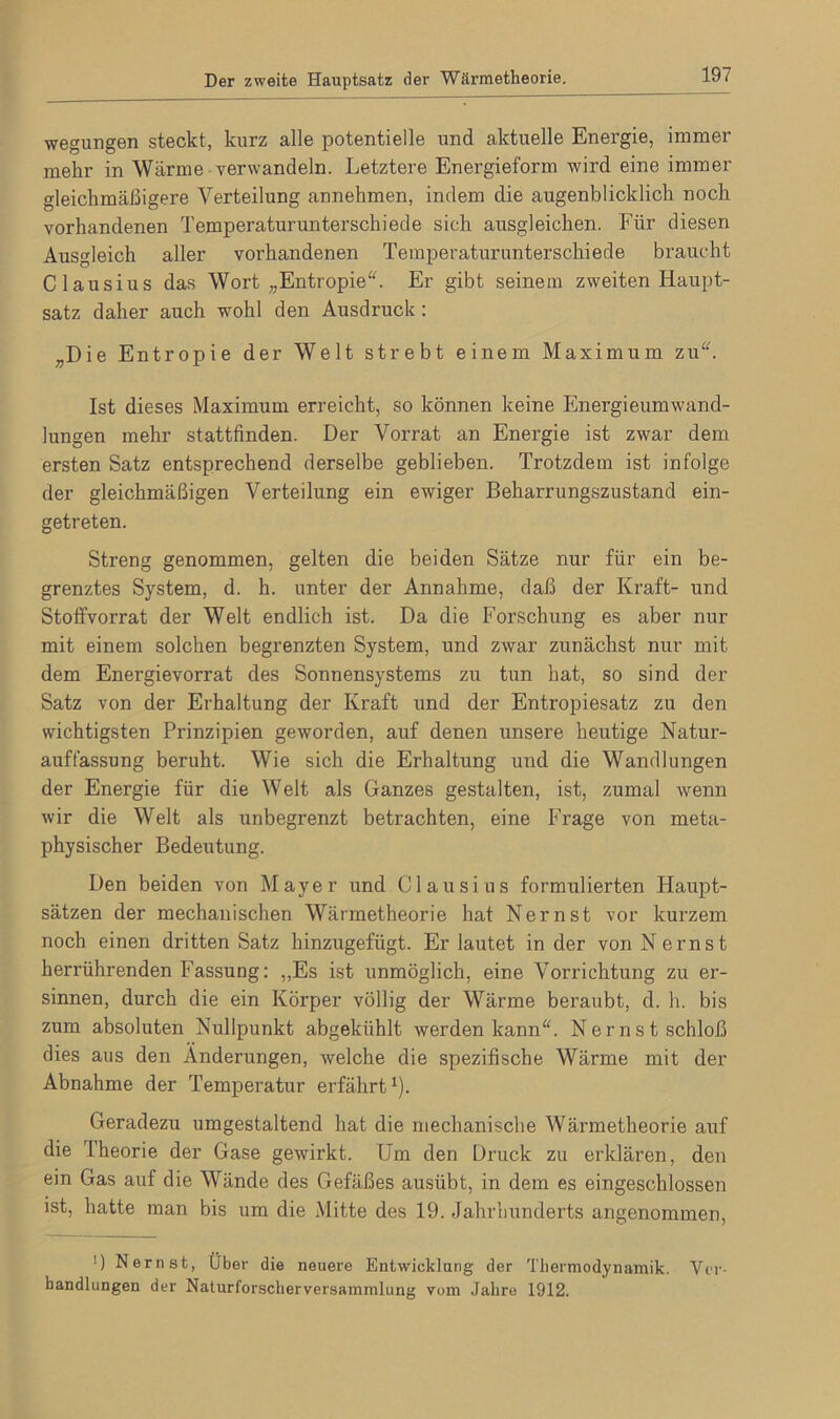 wegungen steckt, kurz alle potentielle und aktuelle Energie, immer mehr in Wärme verwandeln. Letztere Energieform wird eine immer gleichmäßigere Verteilung annehmen, indem die augenblicklich noch vorhandenen Temperaturunterschiede sich ausgleichen. Für diesen Ausgleich aller vorhandenen Temperaturunterschiede braucht Clausius das Wort „Entropie“. Er gibt seinem zweiten Haupt- satz daher auch wohl den Ausdruck: „Die Entropie der Welt strebt einem Maximum zu“. Ist dieses Maximum erreicht, so können keine Energieumwand- lungen mehr stattfinden. Der Vorrat an Energie ist zwar dem ersten Satz entsprechend derselbe geblieben. Trotzdem ist infolge der gleichmäßigen Verteilung ein ewiger Beharrungszustand ein- getreten. Streng genommen, gelten die beiden Sätze nur für ein be- grenztes System, d. h. unter der Annahme, daß der Kraft- und Stoffvorrat der Welt endlich ist. Da die Forschung es aber nur mit einem solchen begrenzten System, und zwar zunächst nur mit dem Energievorrat des Sonnensystems zu tun hat, so sind der Satz von der Erhaltung der Kraft und der Entropiesatz zu den wichtigsten Prinzipien geworden, auf denen unsere heutige Natur- auffassung beruht. Wie sich die Erhaltung und die Wandlungen der Energie für die Welt als Ganzes gestalten, ist, zumal wenn wir die Welt als unbegrenzt betrachten, eine Frage von meta- physischer Bedeutung. Den beiden von Mayer und Clausius formulierten Haupt- sätzen der mechanischen Wärmetheorie hat Nernst vor kurzem noch einen dritten Satz hinzugefügt. Er lautet in der von N ernst herrührenden Fassung: „Es ist unmöglich, eine Vorrichtung zu er- sinnen, durch die ein Körper völlig der Wärme beraubt, d. h. bis zum absoluten Nullpunkt abgekühlt werden kann“. Nernst schloß dies aus den Änderungen, welche die spezifische Wärme mit der Abnahme der Temperatur erfährt1). Geradezu umgestaltend hat die mechanische Wärmetheorie auf die Theorie der Gase gewirkt. Um den Druck zu erklären, den ein Gas auf die Wände des Gefäßes austibt, in dem es eingeschlossen ist, hatte man bis um die Mitte des 19. Jahrhunderts angenommen, !) Nernst, Über die neuere Entwicklung der Thermodynamik. Ver- handlungen der Naturforscherversammlung vom Jahre 1912.
