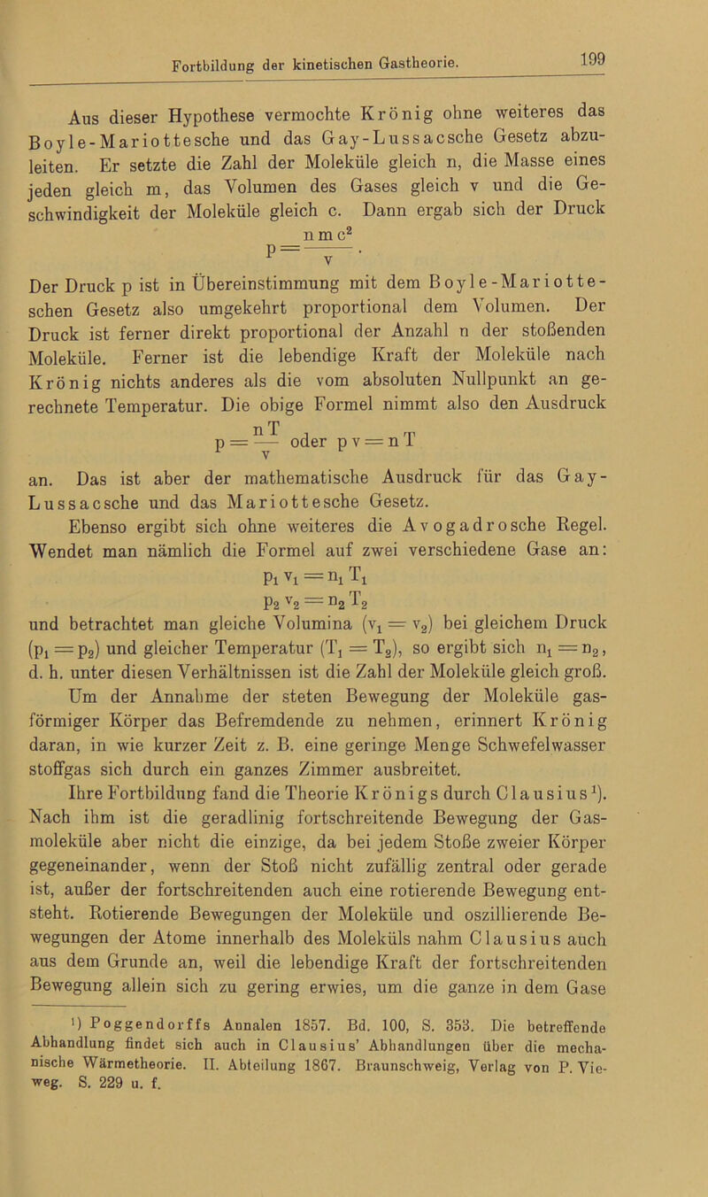 Fortbildung der kinetischen Gastheorie. Aus dieser Hypothese vermochte Krönig ohne weiteres das Boyle-Mariottesehe und das Gay-Lussacsche Gesetz abzu- leiten. Er setzte die Zahl der Moleküle gleich n, die Masse eines jeden gleich m, das Volumen des Gases gleich v und die Ge- schwindigkeit der Moleküle gleich c. Dann ergab sich der Druck n m c2 P = -7~- Der Druck p ist in Übereinstimmung mit dem Boyle-Mariotte- schen Gesetz also umgekehrt proportional dem Volumen. Der Druck ist ferner direkt proportional der Anzahl n der stoßenden Moleküle. Ferner ist die lebendige Kraft der Moleküle nach Krönig nichts anderes als die vom absoluten Nullpunkt an ge- rechnete Temperatur. Die obige Formel nimmt also den Ausdruck p = — oder p v = n T v an. Das ist aber der mathematische Ausdruck für das Gay- Lussacsche und das Mariottesche Gesetz. Ebenso ergibt sich ohne weiteres die Avogadrosehe Regel. Wendet man nämlich die Formel auf zwei verschiedene Gase an: Pi = nt Ti p2 v2 = n2 T2 und betrachtet man gleiche Volumina (vt = v2) bei gleichem Druck (pj =p2) und gleicher Temperatur (Tj = T2), so ergibt sich =n2, d. h. unter diesen Verhältnissen ist die Zahl der Moleküle gleich groß. Um der Annahme der steten Bewegung der Moleküle gas- förmiger Körper das Befremdende zu nehmen, erinnert Krönig daran, in wie kurzer Zeit z. B. eine geringe Menge Schwefelwasser stoffgas sich durch ein ganzes Zimmer ausbreitet. Ihre Fortbildung fand die Theorie K r ö n i g s durch Clausius1). Nach ihm ist die geradlinig fortschreitende Bewegung der Gas- moleküle aber nicht die einzige, da bei jedem Stoße zweier Körper gegeneinander, wenn der Stoß nicht zufällig zentral oder gerade ist, außer der fortschreitenden auch eine rotierende Bewegung ent- steht. Rotierende Bewegungen der Moleküle und oszillierende Be- wegungen der Atome innerhalb des Moleküls nahm Clausius auch aus dem Grunde an, weil die lebendige Kraft der fortschreitenden Bewegung allein sich zu gering erwies, um die ganze in dem Gase ') Poggendorffs Annalen 1857. Bd. 100, S. 353. Die betreffende Abhandlung findet sich auch in Clausius’ Abhandlungen über die mecha- nische Wärmetheorie. II. Abteilung 1867. Braunschweig, Verlag von P. Vie- weg. S. 229 u. f.