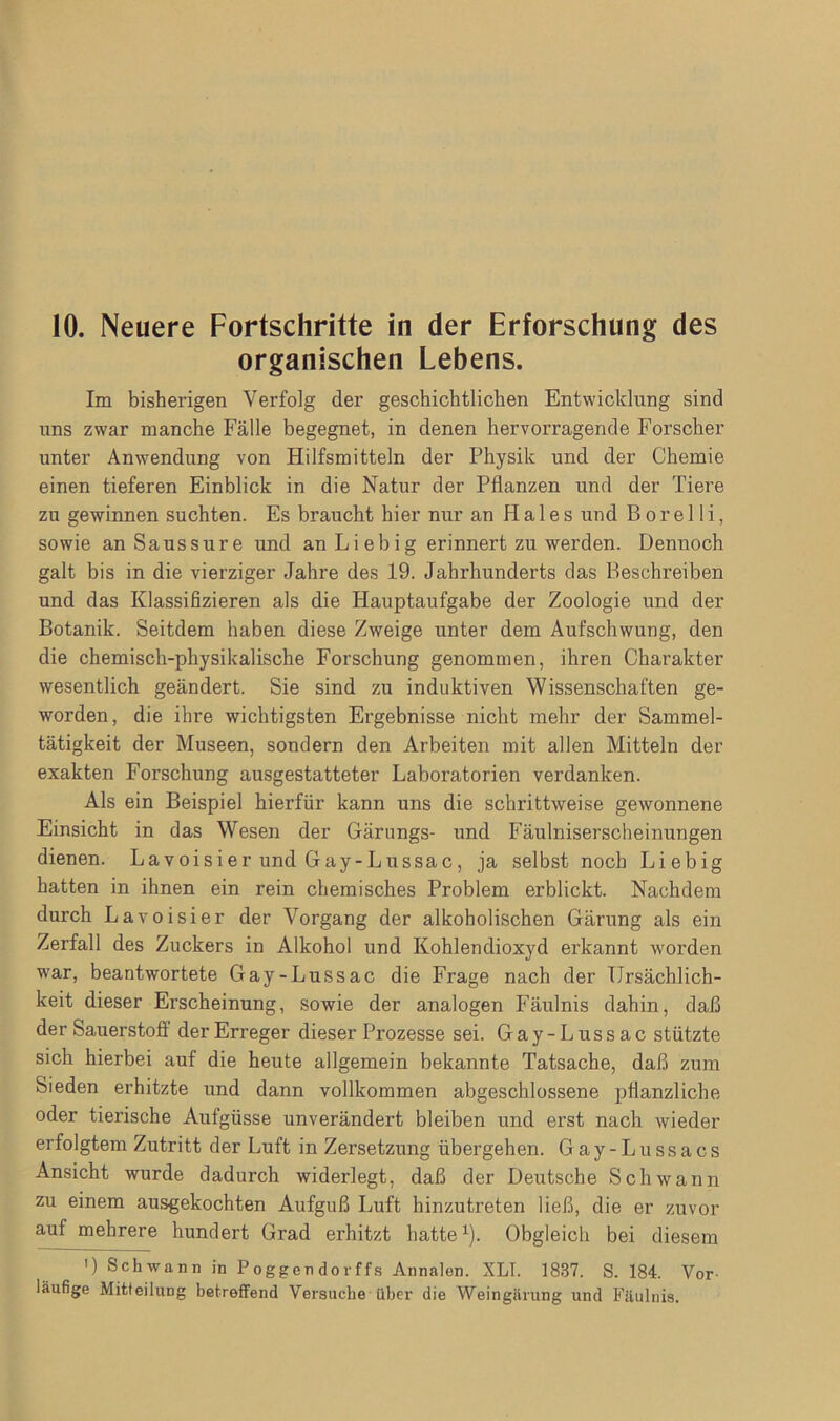 organischen Lebens. Im bisherigen Verfolg der geschichtlichen Entwicklung sind nns zwar manche Fälle begegnet, in denen hervorragende Forscher unter Anwendung von Hilfsmitteln der Physik und der Chemie einen tieferen Einblick in die Natur der Pflanzen und der Tiere zu gewinnen suchten. Es braucht hier nur an Haies und B o r e 11 i, sowie an Saussure und anLiebig erinnert zu werden. Dennoch galt bis in die vierziger Jahre des 19. Jahrhunderts das Beschreiben und das Klassifizieren als die Hauptaufgabe der Zoologie und der Botanik. Seitdem haben diese Zweige unter dem Aufschwung, den die chemisch-physikalische Forschung genommen, ihren Charakter wesentlich geändert. Sie sind zu induktiven Wissenschaften ge- worden, die ihre wichtigsten Ergebnisse nicht mehr der Sammel- tätigkeit der Museen, sondern den Arbeiten mit allen Mitteln der exakten Forschung ausgestatteter Laboratorien verdanken. Als ein Beispiel hierfür kann uns die schrittweise gewonnene Einsicht in das Wesen der Gärungs- und Fäulniserscheinungen dienen. Lavoisier und Gay-Lussac, ja selbst noch Liebig hatten in ihnen ein rein chemisches Problem erblickt. Nachdem durch Lavoisier der Vorgang der alkoholischen Gärung als ein Zerfall des Zuckers in Alkohol und Kohlendioxyd erkannt worden war, beantwortete Gay-Lussac die Frage nach der Ursächlich- keit dieser Erscheinung, sowie der analogen Fäulnis dahin, daß der Sauerstoff der Erreger dieser Prozesse sei. Gay-Lussac stützte sich hierbei auf die heute allgemein bekannte Tatsache, daß zum Sieden erhitzte und dann vollkommen abgeschlossene pflanzliche oder tierische Aufgüsse unverändert bleiben und erst nach wieder erfolgtem Zutritt der Luft in Zersetzung übergehen. Gay-Lussacs Ansicht wurde dadurch widerlegt, daß der Deutsche Schwann zu einem ausgekochten Aufguß Luft hinzu treten ließ, die er zuvor auf mehrere hundert Grad erhitzt hatte1). Obgleich bei diesem ') Schwann in Poggen dorffs Annalen. XLT. 1837. S. 184. Vor läufige Mitteilung betreffend Versuche über die Weingärung und Fäulnis.