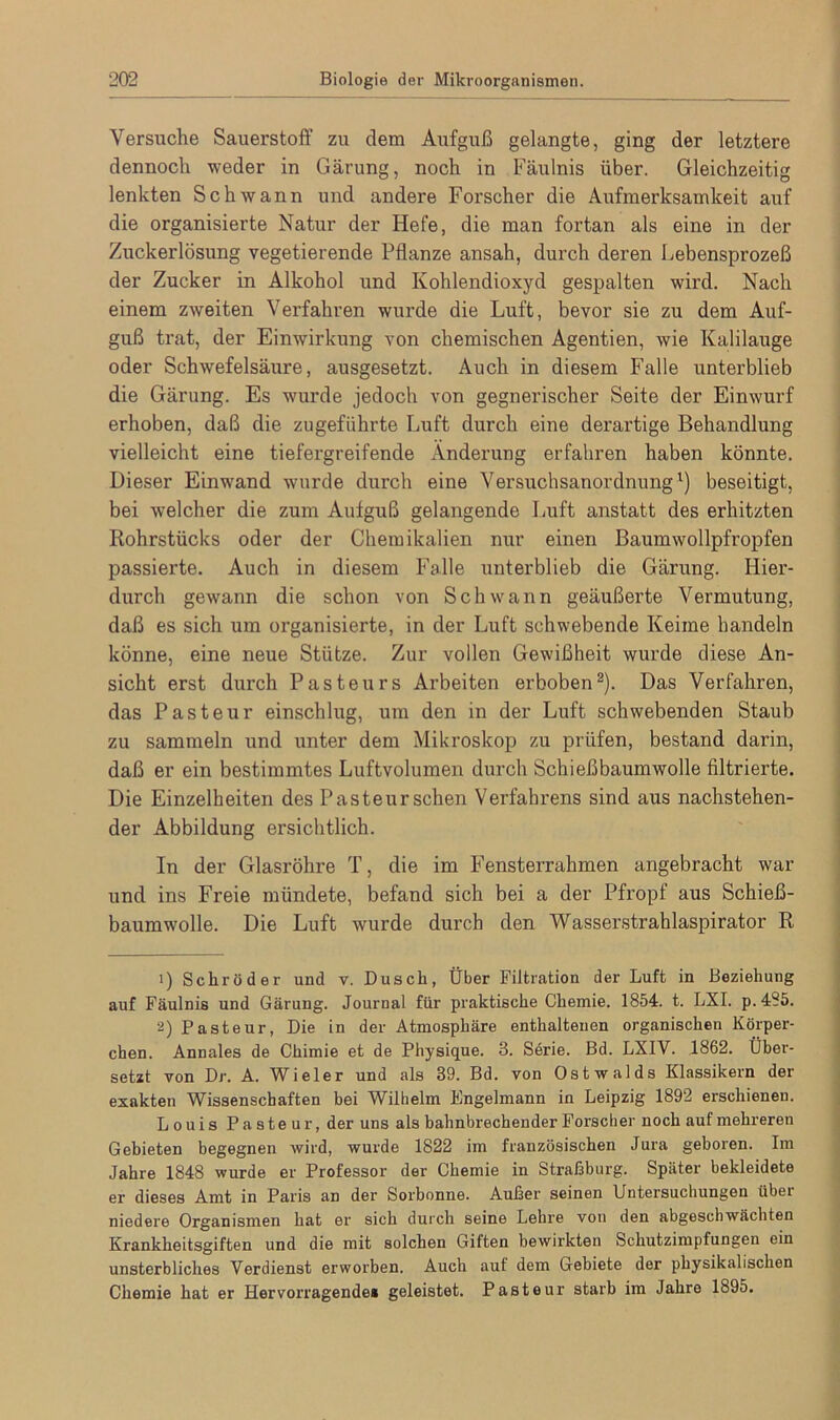 Versuche Sauerstoff zu dem Aufguß gelangte, ging der letztere dennoch weder in Gärung, noch in Fäulnis über. Gleichzeitig lenkten Schwann und andere Forscher die Aufmerksamkeit auf die organisierte Natur der Hefe, die man fortan als eine in der Zuckerlösung vegetierende Pflanze ansah, durch deren Lebensprozeß der Zucker in Alkohol und Kohlendioxyd gespalten wird. Nach einem zweiten Verfahren wurde die Luft, bevor sie zu dem Auf- guß trat, der Einwirkung von chemischen Agentien, wie Kalilauge oder Schwefelsäure, ausgesetzt. Auch in diesem Falle unterblieb die Gärung. Es wurde jedoch von gegnerischer Seite der Einwurf erhoben, daß die zugeführte Luft durch eine derartige Behandlung vielleicht eine tiefergreifende Änderung erfahren haben könnte. Dieser Einwand wurde durch eine Versuchsanordnung1) beseitigt, bei welcher die zum Aufguß gelangende Luft anstatt des erhitzten Rohrstücks oder der Chemikalien nur einen Baumwollpfropfen passierte. Auch in diesem Falle unterblieb die Gärung. Hier- durch gewann die schon von Schwann geäußerte Vermutung, daß es sich um organisierte, in der Luft schwebende Keime handeln könne, eine neue Stütze. Zur vollen Gewißheit wurde diese An- sicht erst durch Pasteurs Arbeiten erhoben2). Das Verfahren, das Pasteur einschlug, um den in der Luft schwebenden Staub zu sammeln und unter dem Mikroskop zu prüfen, bestand darin, daß er ein bestimmtes Luftvolumen durch Schießbaumwolle filtrierte. Die Einzelheiten des Pasteurschen Verfahrens sind aus nachstehen- der Abbildung ersichtlich. In der Glasröhre T, die im Fensterrahmen angebracht war und ins Freie mündete, befand sich bei a der Pfropf aus Schieß- baumwolle. Die Luft wurde durch den Wasserstrahlaspirator R 1) Schröder und v. Dusch, Über Filtration der Luft in Beziehung auf Fäulnis und Gärung. Journal für praktische Chemie. 1854. t. LXI. p. 485. 2) Pasteur, Die in der Atmosphäre enthaltenen organischen Körper- chen. Annales de Chimie et de Physique. 3. Serie. Bd. LXIV. 1862. Über- setzt von Dr. A. Wieler und als 89. Bd. von Ostwalds Klassikern der exakten Wissenschaften bei Wilhelm Engelmann in Leipzig 1892 erschienen. Louis Pasteur, der uns als bahnbrechender Forscher noch auf mehreren Gebieten begegnen wird, wurde 1822 im französischen Jura geboren. Im Jahre 1848 wurde er Professor der Chemie in Straßburg. Später bekleidete er dieses Amt in Paris an der Sorbonne. Außer seinen Untersuchungen iibei niedere Organismen hat er sich durch seine Lehre von den abgeschwächten Krankheitsgiften und die mit solchen Giften bewirkten Schutzimpfungen ein unsterbliches Verdienst erworben. Auch auf dem Gebiete der physikalischen Chemie hat er Hervorragende» geleistet. Pasteur starb im Jahre 1895.