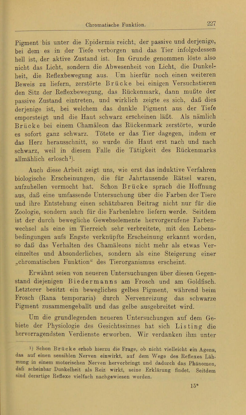 Chromatische Funktion. Pigment bis unter die Epidermis reicht, der passive und derjenige, bei dem es in der Tiefe verborgen und das Tier infolgedessen hell ist, der aktive Zustand ist. Im Grunde genommen löste also nicht das Licht, sondern die Abwesenheit von Licht, die Dunkel- heit, die Reflexbewegung aus. Um hierfür noch einen weiteren Beweis zu liefern, zerstörte Brücke bei einigen Versuchstieren den Sitz der Reflexbewegung, das Rückenmark, dann mußte der passive Zustand eintreten, und wirklich zeigte es sich, daß dies derjenige ist, bei welchem das dunkle Pigment aus der Tiefe emporsteigt und die Haut schwarz erscheinen läßt. Als nämlich Brücke bei einem Chamäleon das Rückenmark zerstörte, wurde es sofort ganz schwarz. Tötete er das Tier dagegen, indem er das Herz herausschnitt, so wurde die Haut erst nach und nach schwarz, weil in diesem Falle die Tätigkeit des Rückenmarks allmählich erlosch1). Auch diese Arbeit zeigt uns, wie erst das induktive Verfahren biologische Erscheinungen, die für Jahrtausende Rätsel waren, aufzuhellen vermocht hat. Schon Brücke sprach die Hoffnung aus, daß eine umfassende Untersuchung über die Farben der Tiere und ihre Entstehung einen schätzbaren Beitrag nicht nur für die Zoologie, sondern auch für die Farbenlehre liefern werde. Seitdem ist der durch bewegliche Gewebselemente hervorgerufene Farben- wechsel als eine im Tierreich sehr verbreitete, mit den Lebens- bedingungen aufs Engste verknüpfte Erscheinung erkannt worden, so daß das Verhalten des Chamäleons nicht mehr als etwas Ver- einzeltes und Absonderliches, sondern als eine Steigerung einer „chromatischen Funktion“ des Tierorganismus erscheint. Erwähnt seien von neueren Untersuchungen über diesen Gegen- stand diejenigen Biedermanns am Frosch und am Goldfisch. Letzterer besitzt ein bewegliches gelbes Pigment, während beim Frosch (Rana temporaria) durch Nervenreizung das schwarze Pigment zusammengeballt und das gelbe ausgebreitet wird. Um die grundlegenden neueren Untersuchungen auf dem Ge- biete der Physiologie des Gesichtssinnes hat sich Listing die hervorragendsten Verdienste erworben. Wir verdanken ihm unter x) Schon Brücke erhob hierzu die Frage, ob nicht vielleicht ein Agens, das auf einen sensiblen Nerven einwirkt, auf dem Wege des Reflexes Läh- mung in einem motorischen Nerven hervorbringt und dadurch das Phänomen, daß scheinbar Dunkelheit als Reiz wirkt, seine Erklärung findet. Seitdem sind derartige Reflexe vielfach nachgewiesen worden. 15*