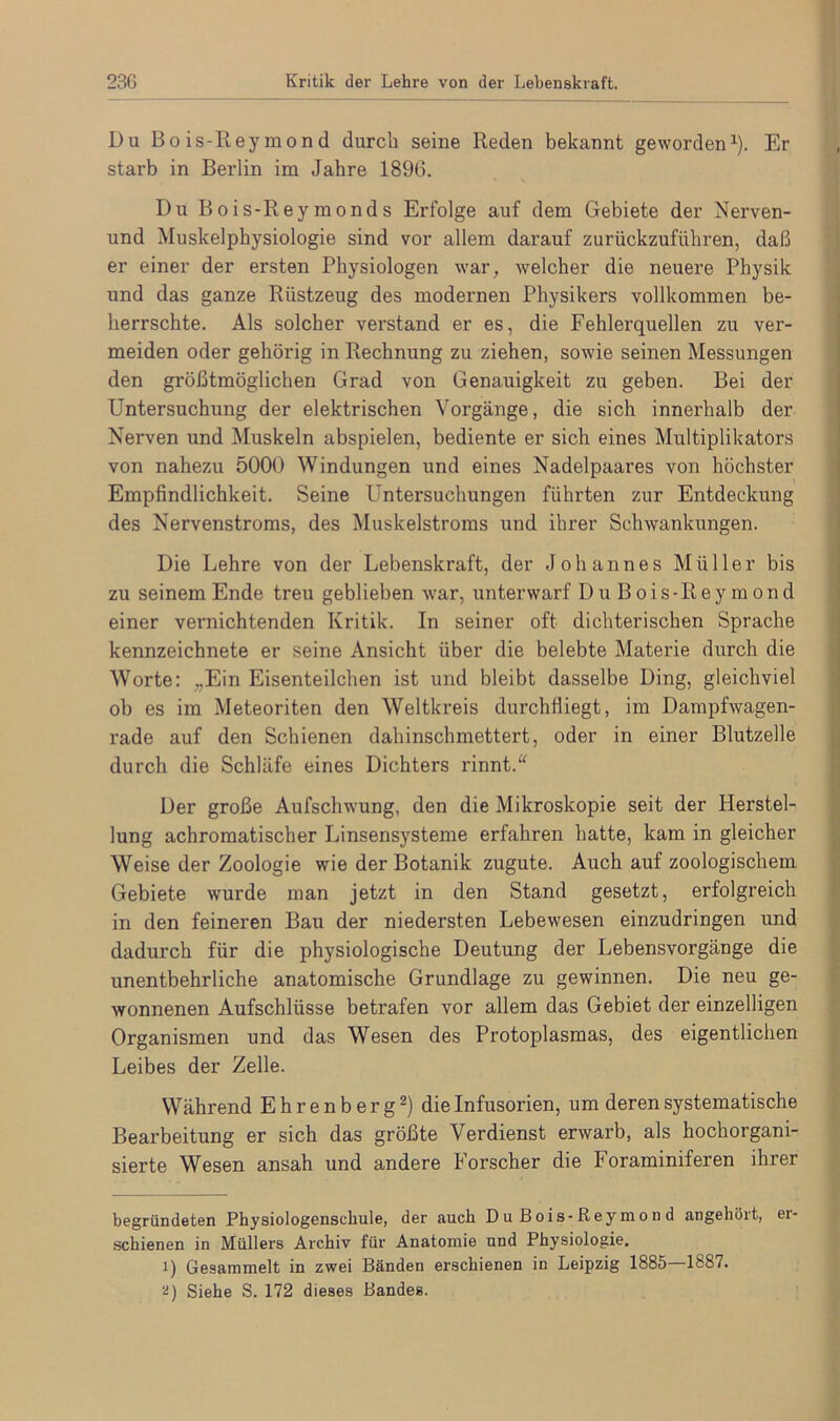 Du Bois-Reymond durch seine Reden bekannt geworden* 1). Er starb in Berlin im Jahre 1896. Du Bois-Reymonds Erfolge auf dem Gebiete der Nerven- und Muskelphysiologie sind vor allem darauf zurückzuführen, daß er einer der ersten Physiologen war, welcher die neuere Physik und das ganze Rüstzeug des modernen Physikers vollkommen be- herrschte. Als solcher verstand er es, die Fehlerquellen zu ver- meiden oder gehörig in Rechnung zu ziehen, sowie seinen Messungen den größtmöglichen Grad von Genauigkeit zu geben. Bei der Untersuchung der elektrischen Vorgänge, die sich innerhalb der Nerven und Muskeln abspielen, bediente er sich eines Multiplikators von nahezu 5000 Windungen und eines Nadelpaares von höchster Empfindlichkeit. Seine Untersuchungen führten zur Entdeckung des Nervenstroms, des Muskelstroms und ihrer Schwankungen. Die Lehre von der Lebenskraft, der Johannes Müller bis zu seinem Ende treu geblieben war, unterwarf Du Bois-Reymond einer vernichtenden Kritik. In seiner oft dichterischen Sprache kennzeichnete er seine Ansicht über die belebte Materie durch die Worte: „Ein Eisenteilchen ist und bleibt dasselbe Ding, gleichviel ob es im Meteoriten den Weltkreis durchfliegt, im Dampfwagen- rade auf den Schienen dahinschmettert, oder in einer Blutzelle durch die Schläfe eines Dichters rinnt.“ Der große Aufschwung, den die Mikroskopie seit der Herstel- lung achromatischer Linsensysteme erfahren hatte, kam in gleicher Weise der Zoologie wie der Botanik zugute. Auch auf zoologischem Gebiete wurde man jetzt in den Stand gesetzt, erfolgreich in den feineren Bau der niedersten Lebewesen einzudringen und dadurch für die physiologische Deutung der Lebensvorgänge die unentbehrliche anatomische Grundlage zu gewinnen. Die neu ge- wonnenen Aufschlüsse betrafen vor allem das Gebiet der einzelligen Organismen und das Wesen des Protoplasmas, des eigentlichen Leibes der Zelle. Während Ehrenberg2) die Infusorien, um deren systematische Bearbeitung er sich das größte Verdienst erwarb, als hochorgani- sierte Wesen ansah und andere Forscher die Foraminiferen ihrer begründeten Physiologenschule, der auch Du Bois-Reymond angehöit, ei- schienen in Müllers Archiv für Anatomie und Physiologie. 1) Gesammelt in zwei Bänden erschienen in Leipzig 1885 1887. 2) Siehe S. 172 dieses Bandes.