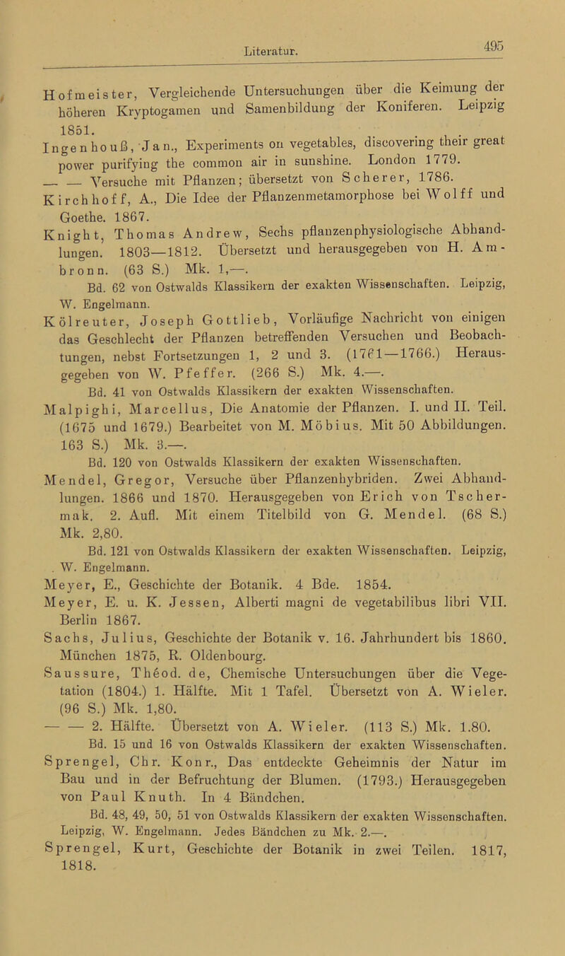 Hofmeister, Vergleichende Untersuchungen über die Keimung der höheren Kryptogamen und Samenbildung der Koniferen. Leipzig 1851. . Inge n ho uß, Jan., Experiments on vegetables, discovenng their great power purifying the common air in sunshine. London 1779. Versuche mit Pflanzen; übersetzt von Scherer, 1786. Kirchhoff, A., Die Idee der Pflanzenmetamorphose bei Wolff und Goethe. 1867. Knight, Thomas Andrew, Sechs pflanzenphysiologische Abhand- lungen.5 1803—1812. Übersetzt und herausgegeben von H. Am- bronn. (63 S.) Mk. 1,—. Bd. 62 von Ostwalds Klassikern der exakten Wissenschaften. Leipzig, W. Engelmann. Kölreuter, Joseph Gottlieb, Vorläufige Nachricht von einigen das Geschlecht der Pflanzen betreffenden Versuchen und Beobach- tungen, nebst Fortsetzungen 1, 2 und 3. (1761 —1766.) Heraus- gegeben von W. Pfeffer. (266 S.) Mk. 4.—. Bd. 41 von Ostwalds Klassikern der exakten Wissenschaften. Malpighi, Marcellus, Die Anatomie der Pflanzen. I. und II. Teil. (1675 und 1679.) Bearbeitet von M. Möbius. Mit 50 Abbildungen. 163 S.) Mk. 3.—. Bd. 120 von Ostwalds Klassikern der exakten Wissenschaften. Mendel, Gregor, Versuche über Pflanzenhybriden. Zwei Abhand- lungen. 1866 und 1870. Herausgegeben von Erich von Tscher- mak. 2. Aufl. Mit einem Titelbild von G. Mendel. (68 S.) Mk. 2,80. Bd. 121 von Ostwalds Klassikern der exakten Wissenschaften. Leipzig, . W. Engelmann. Meyer, E., Geschichte der Botanik. 4 Bde. 1854. Meyer, E. u. K. Jessen, Alberti magni de vegetabilibus libri VII. Berlin 1867. Sachs, Julius, Geschichte der Botanik v. 16. Jahrhundert bis 1860. München 1875, R. Oldenbourg. Saussure, Thöod. de, Chemische Untersuchungen über die Vege- tation (1804.) 1. Hälfte. Mit 1 Tafel. Übersetzt von A. Wieler. (96 S.) Mk. 1,80. — — 2. Hälfte. Übersetzt von A. AVieler. (113 S.) Mk. 1.80. Bd. 15 und 16 von Ostwalds Klassikern der exakten Wissenschaften. Sprengel, Chr. Konr., Das entdeckte Geheimnis der Natur im Bau und in der Befruchtung der Blumen. (1793.) Herausgegeben von Paul Knuth. In 4 Bändchen. Bd. 48, 49, 50, 51 von Ostwalds Klassikern der exakten Wissenschaften. Leipzig, W. Engelmann. Jedes Bändchen zu Mk. 2.—. Sprengel, Kurt, Geschichte der Botanik in zwei Teilen. 1817, 1818.