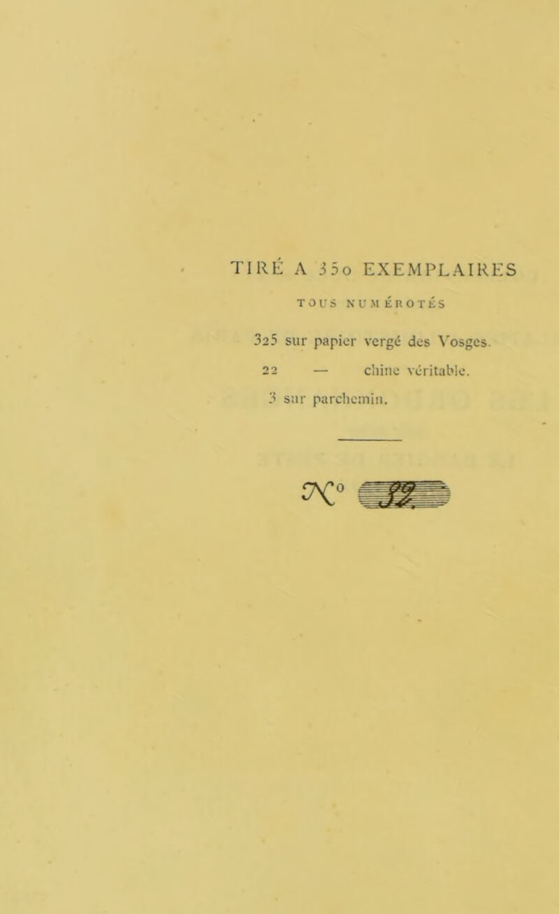 TIRÉ A 3 5 o EXEMPLAIRES TOUS numérotés 325 sur papier vergé des Vosges. 22 — chine véritable. 3 sur parchemin.