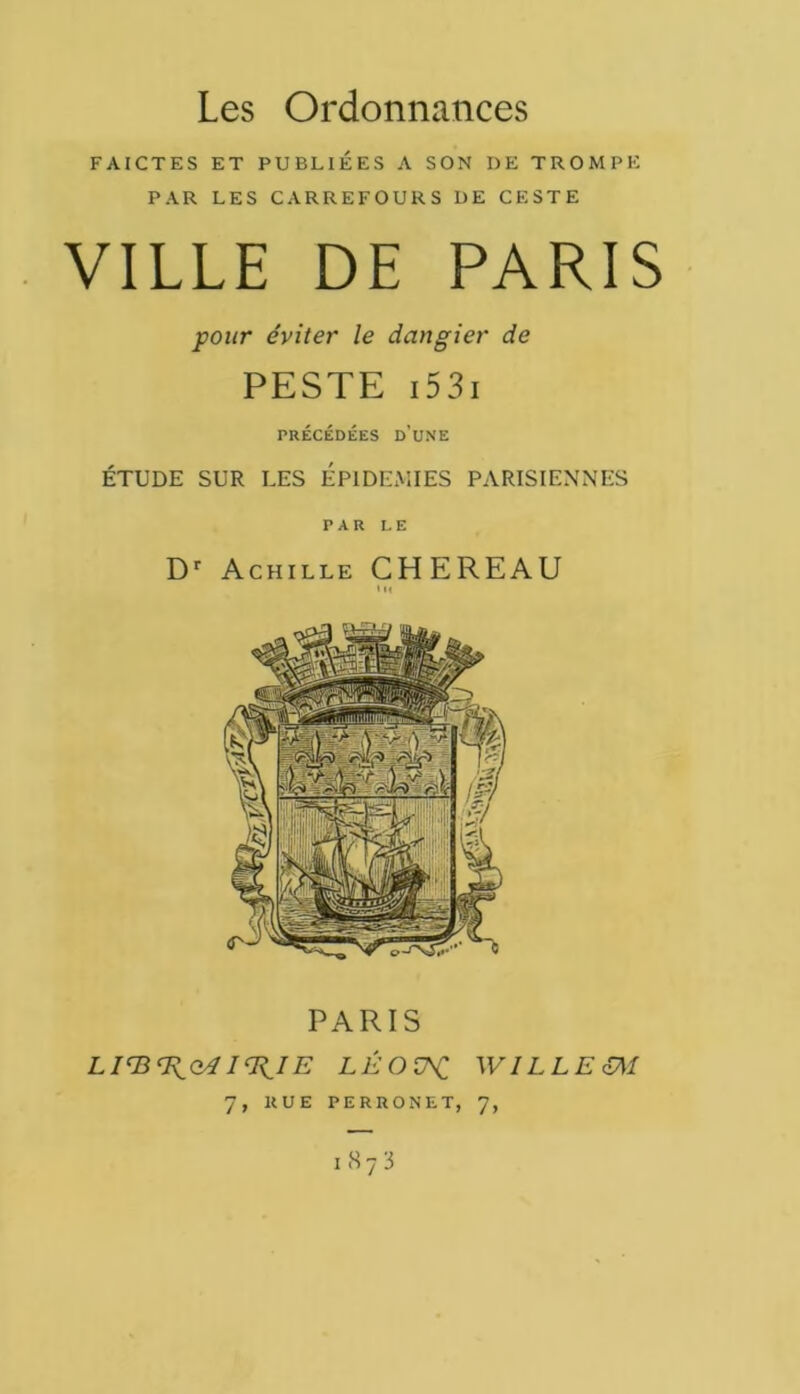 Les Ordonnances FAICTES ET PUBLIÉES A SON DE TROMPE PAR LES CARREFOURS DE CESTE VILLE DE PARIS pour éviter le dangier de PESTE 1531 PRÉCÉDÉES D’UNE ÉTUDE SUR LES EPIDEMIES PARISIENNES PAR LE Dr Achille CHEREAU PARIS I^IE LÉO WILLE oM 7, RUE PERRONET, 7, l873