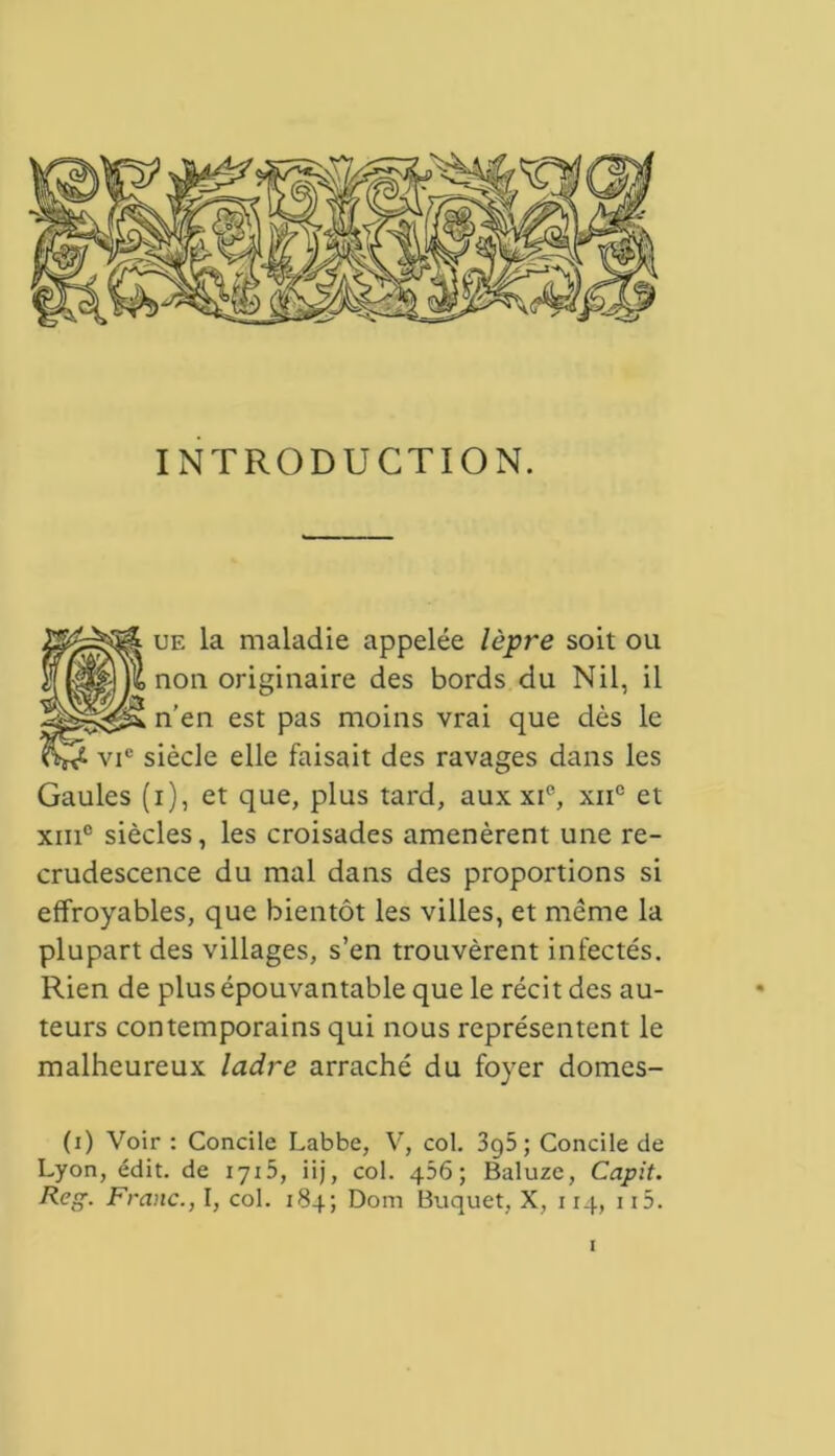 INTRODUCTION. ue la maladie appelée lèpre soit ou non originaire des bords du Nil, il n’en est pas moins vrai que dès le vic siècle elle faisait des ravages dans les Gaules (i), et que, plus tard, aux xie, xiic et xiii° siècles, les croisades amenèrent une re- crudescence du mal dans des proportions si effroyables, que bientôt les villes, et même la plupart des villages, s’en trouvèrent infectés. Rien de plus épouvantable que le récit des au- teurs contemporains qui nous représentent le malheureux ladre arraché du foyer domes- (i) Voir : Concile Labbe, V, col. 3g5 ; Concile de Lyon, édit, de 1715, iij, col. 456; Baluze, Capit. Reg. Franc., I, col. 184; Dom Buquet, X, 114, ii5.