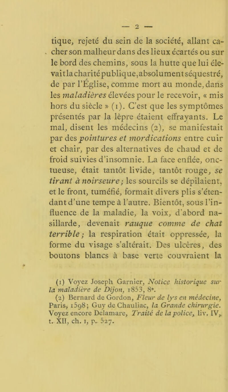 tique, rejeté du sein de la société, allant ca- . cher son malheur dans des lieux écartés ou sur le bord des chemins, sous la hutte que lui éle- vait la charité publique, absolu ment séquestré, de par l’Eglise, comme mort au monde, dans les maladières élevées pour le recevoir, « mis hors du siècle » (i). C’est que les symptômes présentés par la lèpre étaient effrayants. Le mal, disent les médecins (2), se manifestait par des pointures et mordications entre cuir et chair, par des alternatives de chaud et de froid suivies d’insomnie. La face enflée, onc- tueuse, était tantôt livide, tantôt rouge, se tirant à noirseure; les sourcils se dépilaient, et le front, tuméfié, formait divers plis s’éten- dant d’une tempe à l’autre. Bientôt, sous l’in- fluence de la maladie, la voix, d’abord na- sillarde, devenait rauque comme de chat terrible; la respiration était oppressée, la forme du visage s’altérait. Des ulcères, des boutons blancs à base verte couvraient la (1) Voyez Joseph Garnier, Notice historique sur la tnaladière de Dijon, 1853, 8*. (2) Bernard de Gordon, Fleur de lys en médecine, Paris, i5g8; Guy de Chauliac, la Grande chirurgie. Voyez encore Delamare, Traité de la police, liv. IV,, t. XII, ch. 1, p. 527.