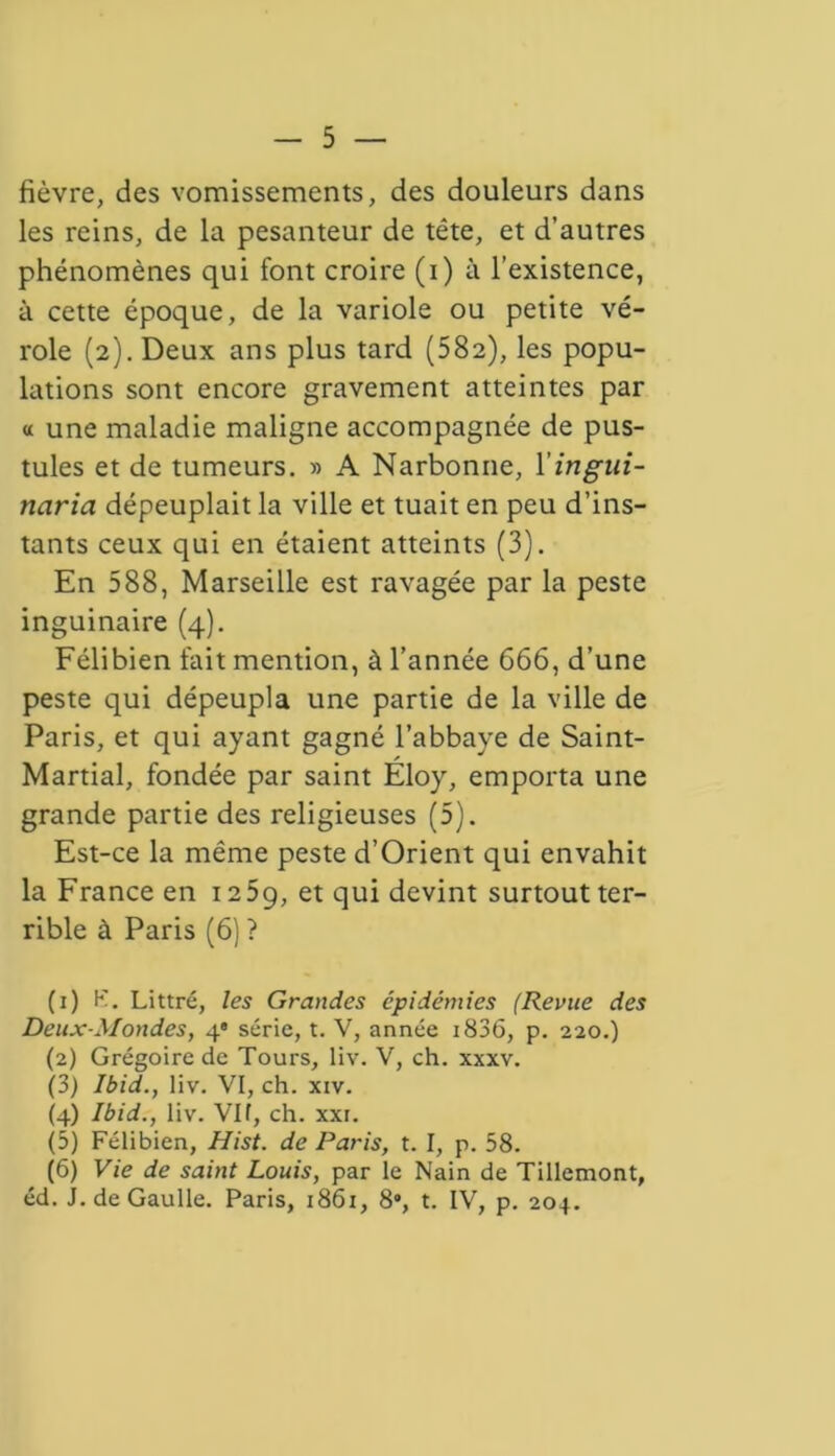 fièvre, des vomissements, des douleurs dans les reins, de la pesanteur de tête, et d’autres phénomènes qui font croire (i) à l’existence, à cette époque, de la variole ou petite vé- role (2). Deux ans plus tard (582), les popu- lations sont encore gravement atteintes par « une maladie maligne accompagnée de pus- tules et de tumeurs. » A Narbonne, Xingiii- naria dépeuplait la ville et tuait en peu d’ins- tants ceux qui en étaient atteints (3). En 588, Marseille est ravagée par la peste inguinaire (4). Félibien fait mention, à l’année 666, d’une peste qui dépeupla une partie de la ville de Paris, et qui ayant gagné l’abbave de Saint- Martial, fondée par saint Eloy, emporta une grande partie des religieuses (5). Est-ce la même peste d’Orient qui envahit la France en 1259, et qui devint surtout ter- rible à Paris (6) ? (1) K. Littré, les Grandes épidémies (Revue des Deux-Mondes, 4e série, t. V, année i836, p. 220.) (2) Grégoire de Tours, liv. V, ch. xxxv. (3) Ibid., liv. VI, ch. xiv. (4) Ibid., liv. Vif, ch. xxr. (5) Félibien, Hist. de Paris, t. I, p. 58. (6) Vie de saint Louis, par le Nain de Tillemont, éd. J. de Gaulle. Paris, 1861, 8, t. IV, p. 204.