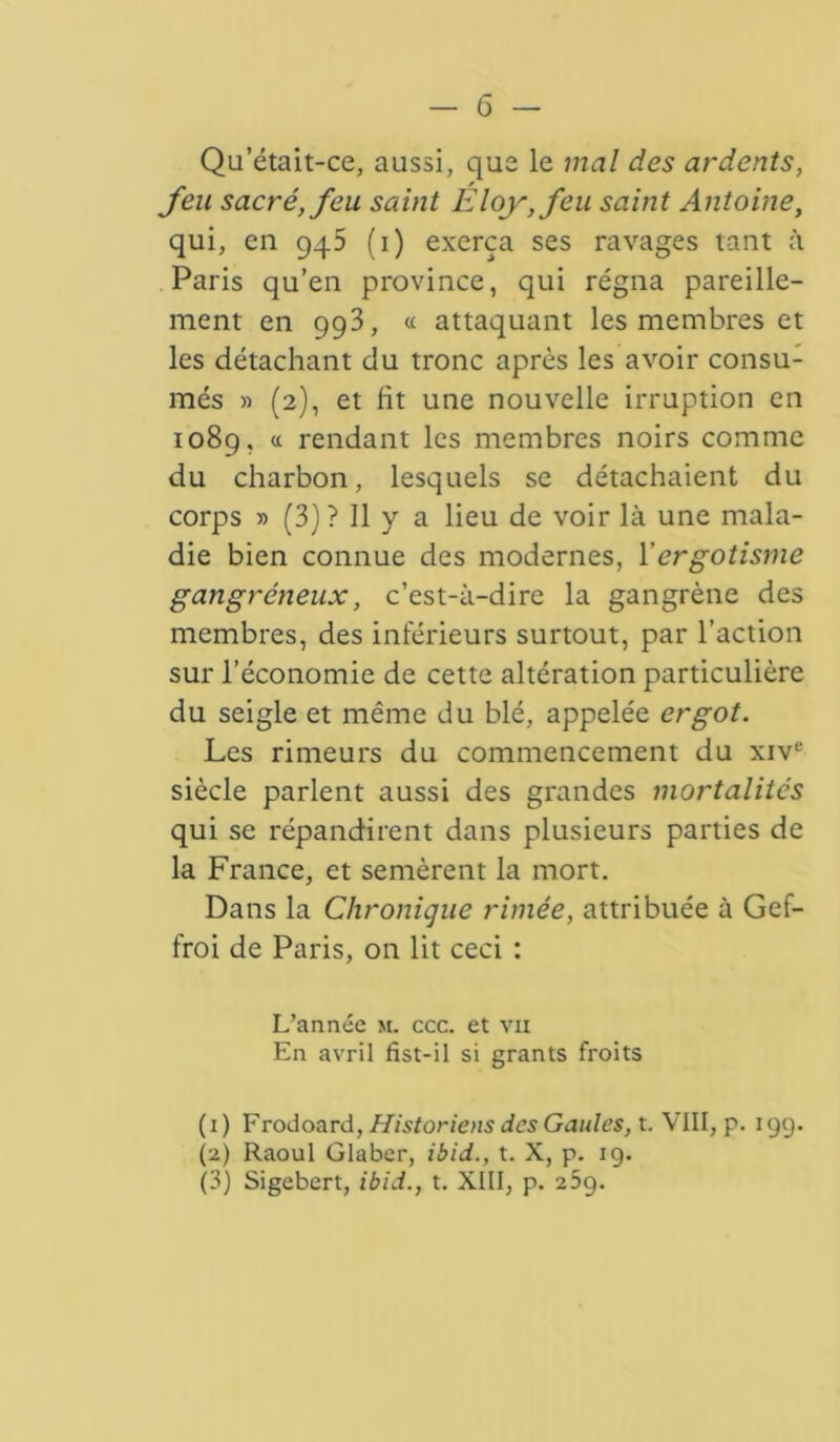 Qu’était-ce, aussi, que le mal des ardents, feu sacré, feu saint Eloy,feu saint Antoine, qui, en 945 (1) exerça ses ravages tant à Paris qu’en province, qui régna pareille- ment en 993, « attaquant les membres et les détachant du tronc après les avoir consu- més » (2), et fit une nouvelle irruption en 1089, « rendant les membres noirs comme du charbon, lesquels se détachaient du corps » (3) ? Il y a lieu de voir là une mala- die bien connue des modernes, l'ergotisme gangréneux, c’est-à-dire la gangrène des membres, des inférieurs surtout, par l’action sur l’économie de cette altération particulière du seigle et même du blé, appelée ergot. Les rimeurs du commencement du xivc siècle parlent aussi des grandes mortalités qui se répandirent dans plusieurs parties de la France, et semèrent la mort. Dans la Chronique rimée, attribuée à Gef- froi de Paris, on lit ceci : L’année m. ccc. et vu En avril fîst-il si grants froits (1) Frodoard, Historiens des Gaules, t. VIII, p. 199. (2) Raoul Glaber, ibid., t. X, p. 19. (3) Sigebert, ibid., t. XIII, p. 25g.