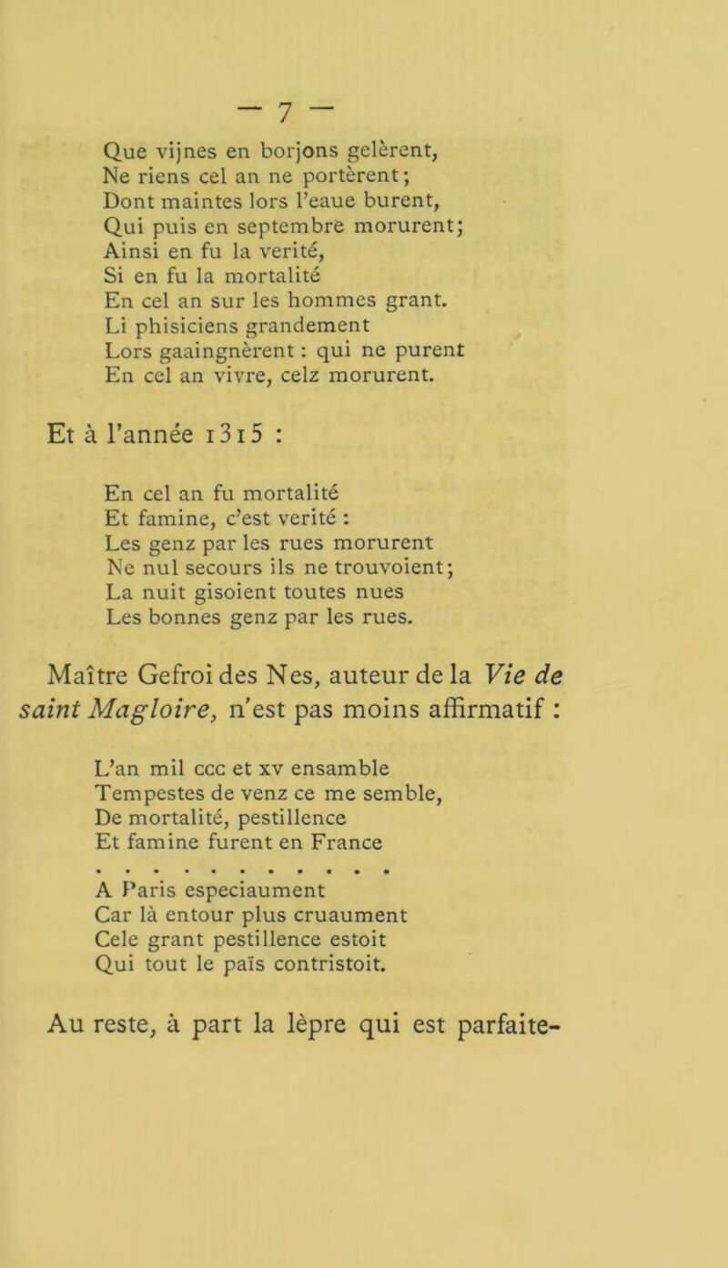 Que vijnes en borjons gelèrent, Ne riens cel an ne portèrent ; Dont maintes lors l’eaue burent, Qui puis en septembre morurent; Ainsi en fu la vérité, Si en fu la mortalité En cel an sur les hommes grant. Li phisiciens grandement Lors gaaingnèrent : qui ne purent En cel an vivre, celz morurent. Et à l’année 1315 : En cel an fu mortalité Et famine, c’est vérité : Les genz par les rues morurent Ne nul secours ils ne trouvoient; La nuit gisoient toutes nues Les bonnes genz par les rues. Maître Gefroi des Nés, auteur de la Vie de saint Magloire, n’est pas moins affirmatif : L’an mil ccc et xv ensamble Tempestes de venz ce me semble, De mortalité, pestillence Et famine furent en France A Paris especiaument Car là entour plus cruaument Cele grant pestillence estoit Qui tout le païs contristoit. Au reste, à part la lèpre qui est parfaite-