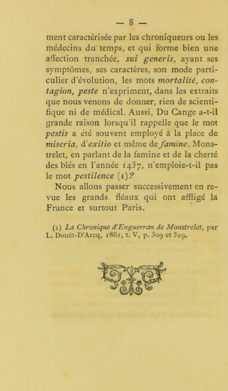 ment caractérisée par les chroniqueurs ou les médecins du temps, et qui forme bien une affection tranchée, sui generis, ayant ses symptômes, ses caractères, son mode parti- culier d’évolution, les mots mortalité, con- tagion, peste n’expriment, dans les extraits que nous venons de donner, rien de scienti- fique ni de médical. Aussi, Du Cange a-t-il grande raison lorsqu’il rappelle que le mot pestis a été souvent employé à la place de miseria, d ’exitio et même de famine. Mons- trelet, en parlant de la famine et de la cherté des blés en l’année 1437, n’emploie-t-il pas le mot pestilence (i)? Nous allons passer successivement en re- vue les grands fléaux qui ont affligé la France et surtout Paris. ( 1 ) La Chronique d’Enguerran de Monstrelet, par L. Douët-D’Arcq, 1861, t. V, p. 3og et 32g.