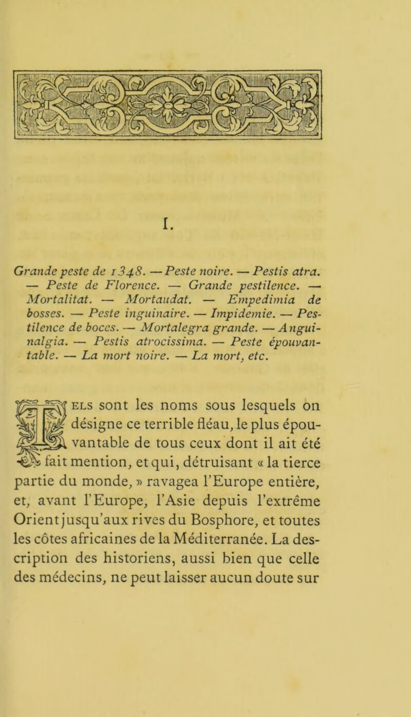 I. Grande peste de 1348. —Peste noire. — Pestis atra. — Peste de Florence. — Grande pestilence. — Mortalitat. — Mortaudat. — Empedimia de bosses. — Peste biquinaire. — Impidemie. — Pes- tilence de boces. — Mortalegra grande. — Angui- nalgia. — Pestis atrocissima. — Peste épouvan- table. — La mort noire. — La mort, etc. els sont les noms sous lesquels on désigne ce terrible fléau, le plus épou- vantable de tous ceux dont il ait été mention, et qui, détruisant «la tierce partie du monde, » ravagea l’Europe entière, et, avant l’Europe, l’Asie depuis l’extrême Orient jusqu’aux rives du Bosphore, et toutes les côtes africaines de la Méditerranée. La des- cription des historiens, aussi bien que celle des médecins, ne peut laisser aucun doute sur