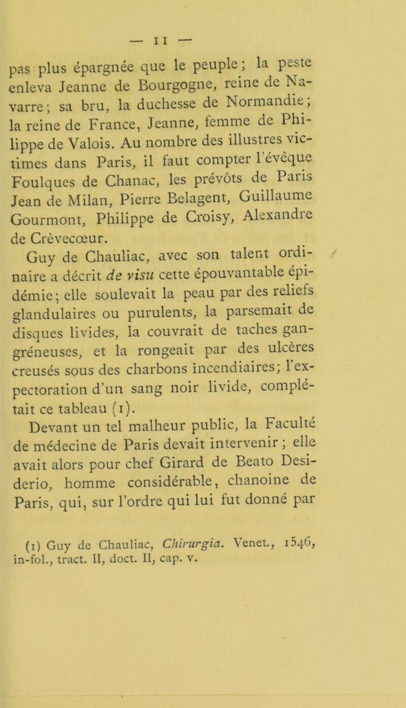 pas plus épargnée que le peuple ; la peste enleva Jeanne de Bourgogne, reine de Na- varre; sa bru, la duchesse de Normandie, la reine de France, Jeanne, temme de Phi- lippe de Valois. Au nombre des illustres vic- times dans Paris, il faut compter l'évêque Foulques de Chanac, les prévôts de Paris Jean de Milan, Pierre Belagent, Guillaume Gourmont, Philippe de Croisy, Alexandre de Crèvecœur. Guy de Chauliac, avec son talent ordi- naire a décrit de visu cette épouvantable épi- démie; elle soulevait la peau par des reliefs glandulaires ou purulents, la parsemait de disques livides, la couvrait de taches gan- gréneuses, et la rongeait par des ulcères creusés sous des charbons incendiaires; l’ex- pectoration d’un sang noir livide, complé- tait ce tableau (i). Devant un tel malheur public, la Faculté de médecine de Paris devait intervenir ; elle avait alors pour chef Girard de Beato Desi- derio, homme considérable, chanoine de Paris, qui, sur l’ordre qui lui tut donné par (i) Guy de Chauliac, Cliirurgia. Venet., 1546, in-fol., tract. II, doct. II, cap. v.