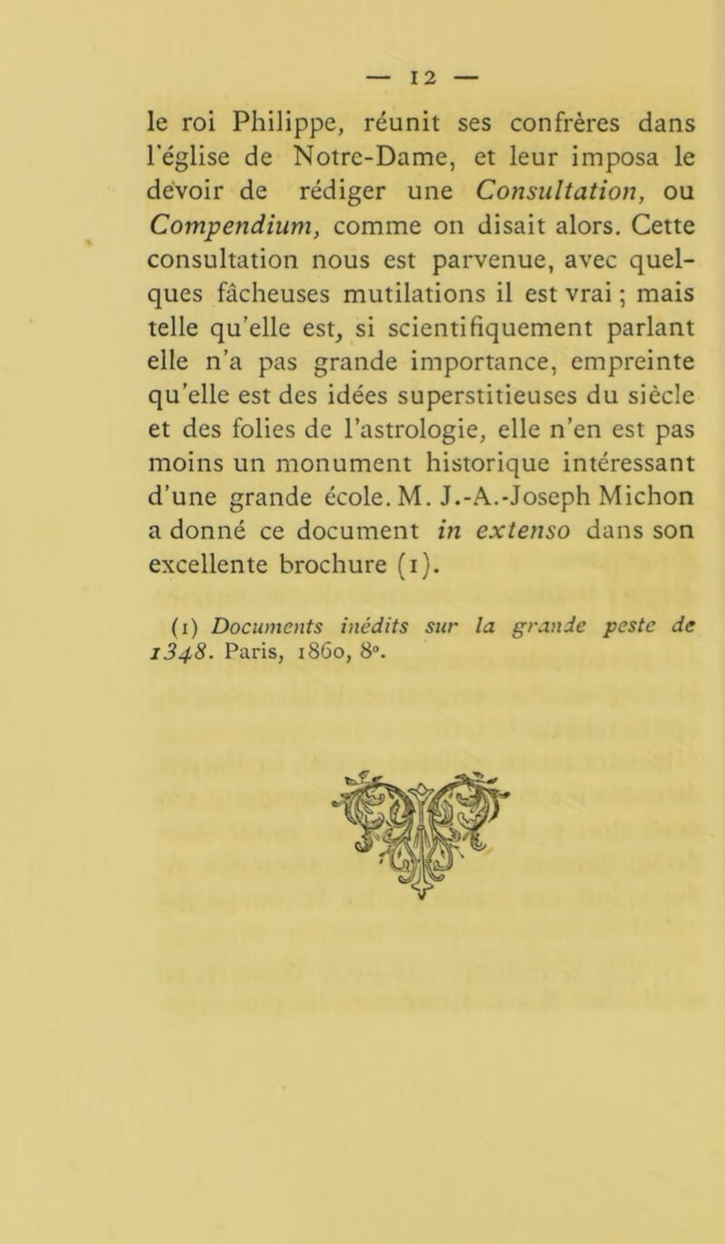 le roi Philippe, réunit ses confrères dans l’église de Notre-Dame, et leur imposa le devoir de rédiger une Consultation, ou Compendium, comme on disait alors. Cette consultation nous est parvenue, avec quel- ques fâcheuses mutilations il est vrai ; mais telle qu’elle est, si scientifiquement parlant elle n’a pas grande importance, empreinte qu’elle est des idées superstitieuses du siècle et des folies de l’astrologie, elle n’en est pas moins un monument historique intéressant d’une grande école. M. J.-A.-Joseph Michon a donné ce document in extenso dans son excellente brochure (i). (i) Documents inédits sur la grande peste de 1348. Paris, 1860, 8°.