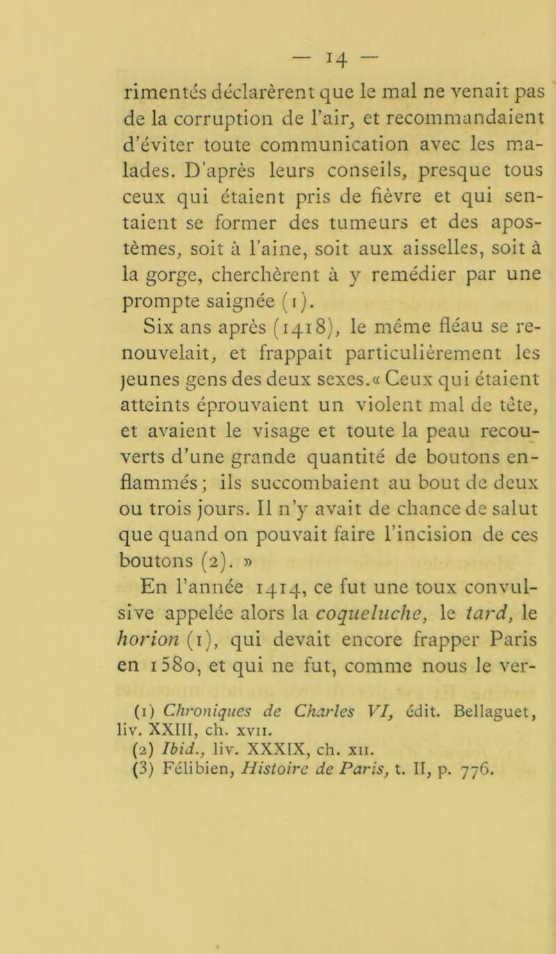 — i4- rimentés déclarèrent que le mal ne venait pas de la corruption de l'air, et recommandaient d’éviter toute communication avec les ma- lades. D’après leurs conseils, presque tous ceux qui étaient pris de fièvre et qui sen- taient se former des tumeurs et des apos- tèmes, soit à l’aine, soit aux aisselles, soit à la gorge, cherchèrent à y remédier par une prompte saignée (i). Six ans après (1418), le même fléau se re- nouvelait, et frappait particulièrement les jeunes gens des deux sexes.« Ceux qui étaient atteints éprouvaient un violent mal de tète, et avaient le visage et toute la peau recou- verts d’une grande quantité de boutons en- flammés; ils succombaient au bout de deux ou trois jours. Il n’y avait de chance de salut que quand on pouvait faire l’incision de ces boutons (2). » En l’année 1414, ce fut une toux convul- sive appelée alors la coqueluche, le tard, le horion (1), qui devait encore frapper Paris en i58o, et qui ne fut, comme nous le ver- (1) Chroniques de Charles VI, édit. Bellaguet, liv. XXIII, ch. xvii. (2) Ibid., liv. XXXIX, ch. xii.