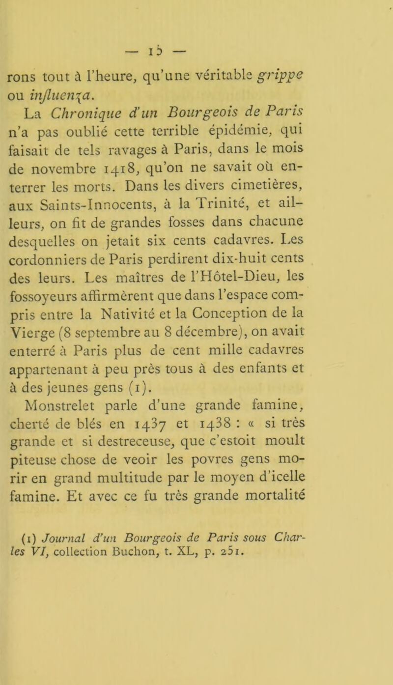 rons tout à l’heure, qu’une véritable grippe ou influença. La Chronique d’un Bourgeois de Paris n’a pas oublié cette terrible épidémie, qui faisait de tels ravages à Paris, dans le mois de novembre 1418, qu’on ne savait où en- terrer les morts. Dans les divers cimetières, aux Saints-Innocents, à la Trinité, et ail- leurs, on fit de grandes fosses dans chacune desquelles on jetait six cents cadavres. Les cordonniers de Paris perdirent dix-huit cents des leurs. Les maîtres de l’Hôtel-Dieu, les fossoyeurs affirmèrent que dans l’espace com- pris entre la Nativité et la Conception de la Vierge (8 septembre au 8 décembre), on avait enterré à Paris plus de cent mille cadavres appartenant à peu près tous à des enfants et à des jeunes gens (1). Monstrelet parle d’une grande famine, cherté de blés en 1487 et 1438 : « si très grande et si destreceuse, que c’estoit moult piteuse chose de veoir les povres gens mo- rir en grand multitude par le moyen d’icelle famine. Et avec ce fu très grande mortalité (1 ) Journal d’un Bourgeois de Paris sous Char- les VI, collection Buchon, t. XL, p. 251.