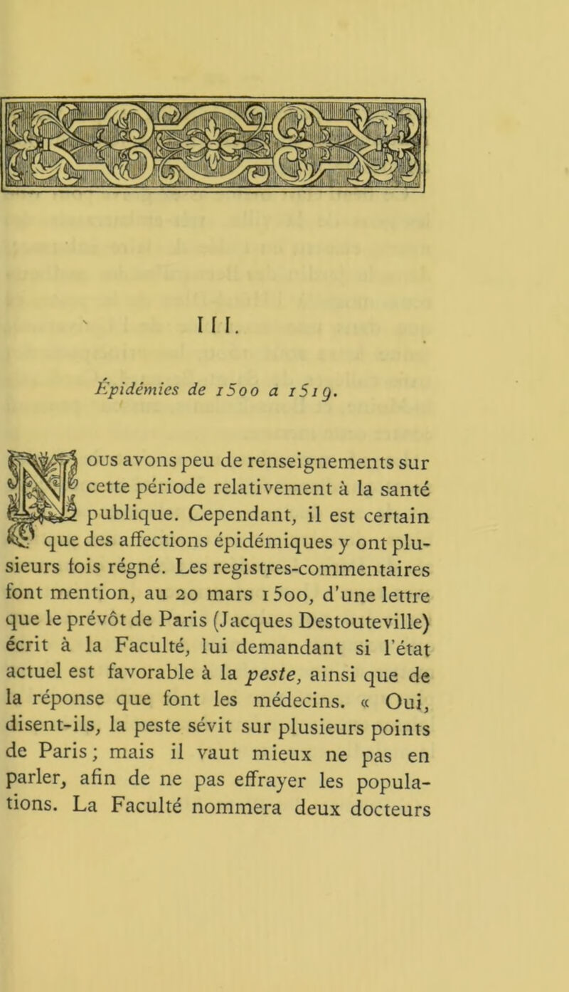 Épidémies de i5oo a iSig. ous avons peu de renseignements sur cette période relativement à la santé publique. Cependant, il est certain que des affections épidémiques y ont plu- sieurs fois régné. Les registres-commentaires font mention, au 20 mars i5oo, d’une lettre que le prévôt de Paris (Jacques Destouteville) écrit à la Faculté, lui demandant si l’état actuel est favorable à la peste, ainsi que de la réponse que font les médecins. « Oui, disent-ils, la peste sévit sur plusieurs points de Paris; mais il vaut mieux ne pas en parler, afin de ne pas effrayer les popula- tions. La Faculté nommera deux docteurs