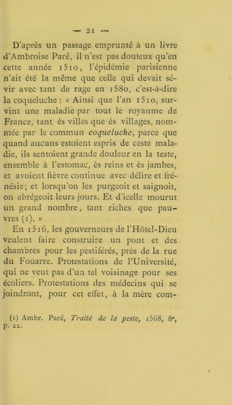 D’après un passage emprunté à un livre d’Ambroise Paré, il n’est pas douteux qu’en cette année i5io, l’épidémie parisienne n’ait été la même que celle qui devait sé- vir avec tant de rage en i58o, c’est-à-dire la coqueluche : « Ainsi que l’an i5io, sur- vint une maladie par tout le royaume de France, tant ès villes que ès villages, nom- mée par le commun coqueluche, parce que quand aucuns estoient espris de ceste mala- die, ils sentoient grande douleur en la teste, ensemble à l’estomac, ès reins et ès jambes, et avoient fièvre continue avec délire et fré- nésie; et lorsqu’on les purgeoit et saignoit, on abrégeoit leurs jours. Et d’icelle mourut un grand nombre, tant riches que pau- vres (i). » En 1516, les gouverneurs de l’Hôtel-Dieu veulent faire construire un pont et des chambres pour les pestiférés, près de la rue du Fouarre. Protestations de l’Université, qui ne veut pas d’un tel voisinage pour ses écoliers. Protestations des médecins qui se joindront, pour cet effet, à la mère com- (i) Ambr. Paré, Traité de la peste, i5G8, 8”, p. 22.