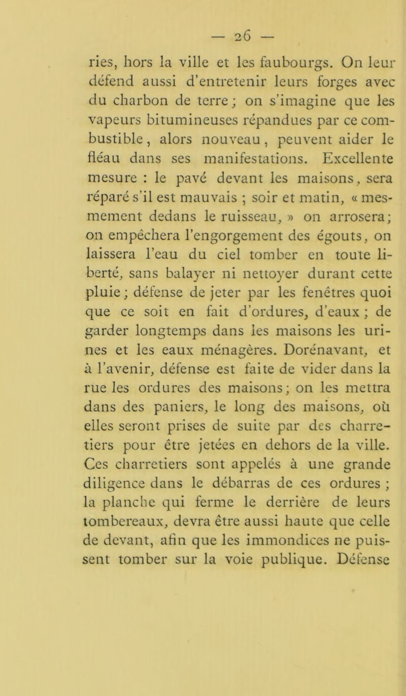 2 6 — ries, hors la ville et les faubourgs. On leur défend aussi d’entretenir leurs forges avec du charbon de terre ; on s’imagine que les vapeurs bitumineuses répandues par ce com- bustible, alors nouveau, peuvent aider le fléau dans ses manifestations. Excellente mesure : le pavé devant les maisons, sera réparé s’il est mauvais ; soir et matin, « mes- mement dedans le ruisseau, » on arrosera; on empêchera l’engorgement des égouts, on laissera l’eau du ciel tomber en toute li- berté, sans balayer ni nettoyer durant cette pluie ; défense de jeter par les fenêtres quoi que ce soit en fait d’ordures, d’eaux ; de garder longtemps dans les maisons les uri- nes et les eaux ménagères. Dorénavant, et à l’avenir, défense est faite de vider dans la rue les ordures des maisons; on les mettra dans des paniers, le long des maisons, où elles seront prises de suite par des charre- tiers pour être jetées en dehors de la ville. Ces charretiers sont appelés à une grande diligence dans le débarras de ces ordures ; la planche qui ferme le derrière de leurs tombereaux, devra être aussi haute que celle de devant, afin que les immondices ne puis- sent tomber sur la voie publique. Défense