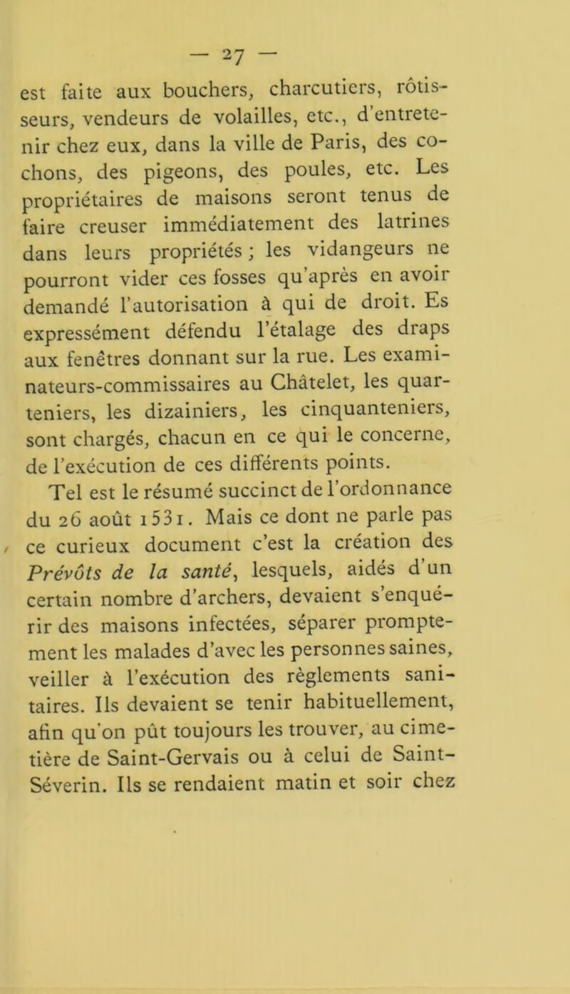 est faite aux bouchers, charcutiers, rôtis- seurs, vendeurs de volailles, etc., d’entrete- nir chez eux, dans la ville de Paris, des co- chons, des pigeons, des poules, etc. Les propriétaires de maisons seront tenus de faire creuser immédiatement des latrines dans leurs propriétés; les vidangeurs ne pourront vider ces fosses qu après en avoii demandé l’autorisation à qui de droit. Es expressément défendu l’étalage des draps aux fenêtres donnant sur la rue. Les exami- nateurs-commissaires au Châtelet, les quar- teniers, les dizainiers, les cinquanteniers, sont chargés, chacun en ce qui le concerne, de l’exécution de ces différents points. Tel est le résumé succinct de l’ordonnance du 26 août 1531. Mais ce dont ne parle pas ce curieux document c’est la création des Prévôts de la santé, lesquels, aidés d’un certain nombre d’archers, devaient s’enqué- rir des maisons infectées, séparer prompte- ment les malades d’avec les personnes saines, veiller à l’exécution des règlements sani- taires. Ils devaient se tenir habituellement, afin qu’on pût toujours les trouver, au cime- tière de Saint-Gervais ou à celui de Saint- Séverin. Ils se rendaient matin et soir chez