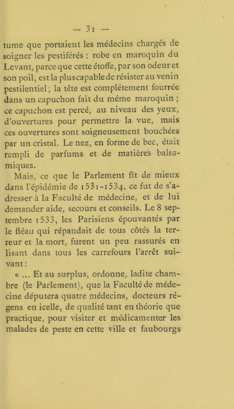 tume que portaient les médecins chargés de soigner les pestiférés : robe en maroquin du Levant, parce que cette étoffe, par son odeur et son poil, estlapluscapablede résister au venin pestilentiel; la tête est complètement fourrée dans un capuchon lait du même maroquin ; ce capuchon est percé, au niveau des yeux, d’ouvertures pour permettre la vue, mais ces ouvertures sont soigneusement bouchées par un cristal. Le nez, en forme de bec, était rempli de parfums et de matière^ balsa- miques. Mais, ce que le Parlement fît de mieux dans l’épidémie de 153 i-i 534, ce s a_ dresser à la Faculté de médecine, et de lui demander aide, secours et conseils. Le 8 sep- tembre i 533, les Parisiens épouvantés par le fléau qui répandait de tous côtés la ter- reur et la mort, furent un peu rassurés en lisant dans tous les carrefours l’arrêt sui- vant : « ... Et au surplus, ordonne, ladite cham- bre (le Parlement), que la Faculté de méde- cine députera quatre médecins, docteurs ré- gens en icelle, de qualité tant en théorie que practique, pour visiter et médicamenter les malades de peste en cette ville et faubourgs