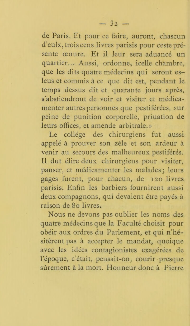 de Paris. Ft pour ce faire, auront, chascun d’eulx, trois cens livres parisis pour ceste pré- sente œuure. Et il leur sera aduancé un quartier... Aussi, ordonne, icelle chambre, que les dits quatre médecins qui seront es- leus et commis à ce que dit est, pendant le temps dessus dit et quarante jours après, s’abstiendront de voir et visiter et médica- menter autres personnes que pestiférées, sur peine de punition corporelle, priuation de leurs offices, et amende arbitrale.» Le collège des chirurgiens fut aussi appelé à prouver son zèle et son ardeur à venir au secours des malheureux pestiférés. Il dut élire deux chirurgiens pour visiter, panser, et médicamenter les malades; leurs gages furent, pour chacun, de 120 livres parisis. Enfin les barbiers fournirent aussi deux compagnons, qui devaient être payés à raison de 80 livres. Nous ne devons pas oublier les noms des quatre médecins que la Faculté choisit pour obéir aux ordres du Parlement, et qui n’hé- sitèrent pas à accepter le mandat, quoique avec les idées contagionistes exagérées de l’époque, c’était, pensait-on, courir presque sûrement à la mort. Honneur donc à Pierre