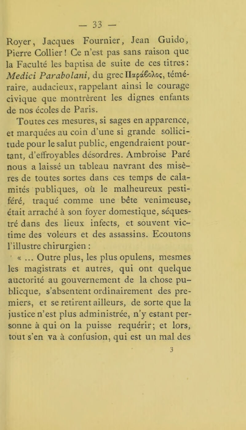 Royer, Jacques Fournier, Jean Guido, Pierre Collier ! Ce n’est pas sans raison que la Faculté les baptisa de suite de ces titres : Medici Parabolani, du grec liapaêoXoç, témé- raire, audacieux, rappelant ainsi le courage civique que montrèrent les dignes entants de nos écoles de Paris. Toutes ces mesures, si sages en apparence, et marquées au coin d’une si grande sollici- tude pour le salut public, engendraient pour- tant, d’effroyables désordres. Ambroise Paré nous a laissé un tableau navrant des misè- res de toutes sortes dans ces temps de cala- mités publiques, où le malheureux pesti- féré, traqué comme une bête venimeuse, était arraché à son foyer domestique, séques- tré dans des lieux infects, et souvent vic- time des voleurs et des assassins. Ecoutons l’illustre chirurgien : « ... Outre plus, les plus opulens, mesmes les magistrats et autres, qui ont quelque auctorité au gouvernement de la chose pu- blicque, s’absentent ordinairement des pre- miers, et se retirent ailleurs, de sorte que la justice n’est plus administrée, n’y estant per- sonne à qui on la puisse requérir; et lors, tout s’en va à confusion, qui est un mal des 3