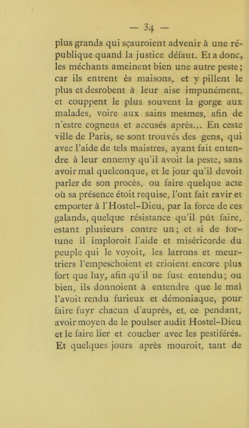 plus grands qui sçauroient advenir à une ré- publique quand la justice défaut. Etadonc, les méchants ameinent bien une autre peste; car ils entrent ès maisons, et y pillent le plus et desrobent à leur aise impunément, et couppent le plus souvent la gorge aux malades, voire aux sains mesmes, afin de n’estre cogneus et accusés après... En ceste ville de Paris, se sont trouvés des gens, qui avec l’aide de tels maistres, ayant fait enten- dre à leur ennemy qu’il avoit la peste, sans avoir mal quelconque, et le jour qu’il devoit parler de son procès, ou faire quelque acte où sa présence étoit requise, l’ont fait ravir et emporter à l’Hostel-Dieu, par la force de ces galands, quelque résistance qu’il pût faire, estant plusieurs contre un ; et si de for- tune il implorait l’aide et miséricorde du peuple qui le voyoit, les larrons et meur- triers l’empeschoient et crioient encore plus fort que luy, afin qu’il ne fust entendu; ou bien, ils donnoient à entendre que le mal l’avoit rendu furieux et démoniaque, pour faire fuyr chacun d’auprès, et, ce pendant, avoir moyen de le poulser audit Hostel-Dieu et le faire lier et coucher avec les pestiférés. Et quelques jours après mourait, tant de