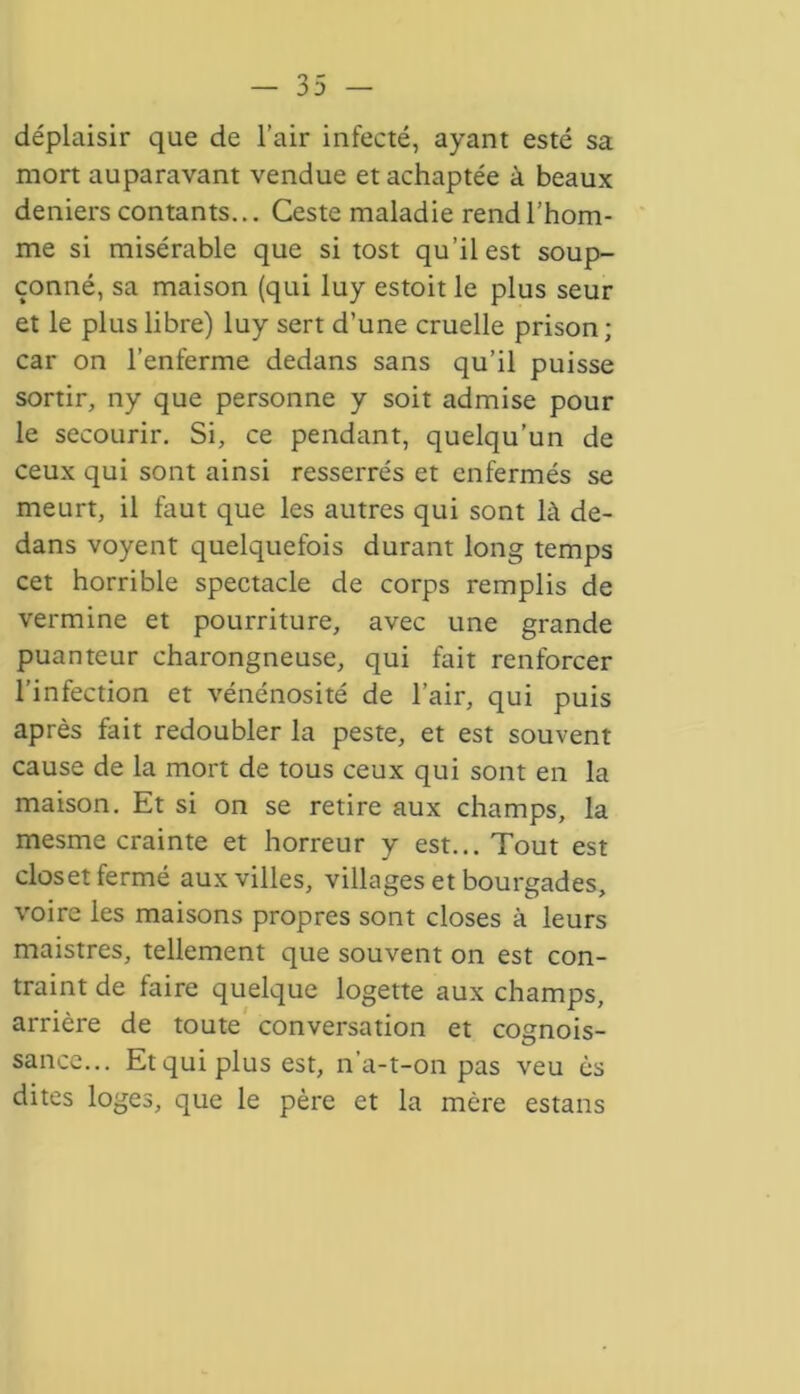 déplaisir que de l’air infecté, ayant esté sa mort auparavant vendue et achaptée à beaux deniers contants... Ceste maladie rend l’hom- me si misérable que si tost qu’il est soup- çonné, sa maison (qui luy estoit le plus seur et le plus libre) luy sert d’une cruelle prison; car on l’enferme dedans sans qu’il puisse sortir, ny que personne y soit admise pour le secourir. Si, ce pendant, quelqu’un de ceux qui sont ainsi resserrés et enfermés se meurt, il faut que les autres qui sont là de- dans voyent quelquefois durant long temps cet horrible spectacle de corps remplis de vermine et pourriture, avec une grande puanteur charongneuse, qui fait renforcer l’infection et vénénosité de l’air, qui puis après fait redoubler la peste, et est souvent cause de la mort de tous ceux qui sont en la maison. Et si on se retire aux champs, la mesme crainte et horreur y est... Tout est closet fermé aux villes, villages et bourgades, voire les maisons propres sont closes à leurs maistres, tellement que souvent on est con- traint de faire quelque logette aux champs, arrière de toute conversation et cognois- sance... Et qui plus est, n’a-t-on pas veu ès dites loges, que le père et la mère estans