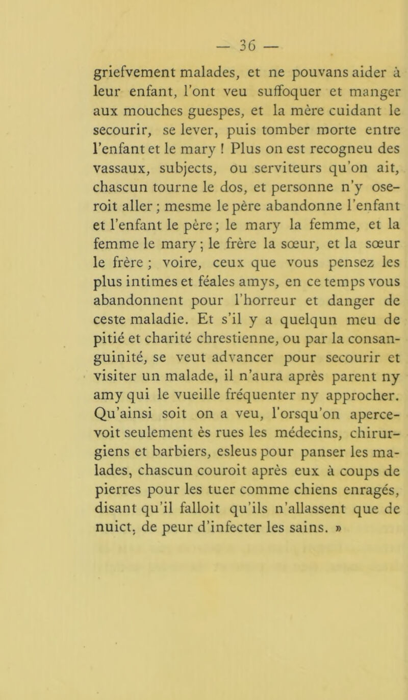 griefvement malades, et ne pouvans aider à leur enfant, l’ont veu suffoquer et manger aux mouches guespes, et la mère cuidant le secourir, se lever, puis tomber morte entre l’enfant et le mary ! Plus on est recogneu des vassaux, subjects, ou serviteurs qu’on ait, chascun tourne le dos, et personne n’y ose- roit aller; mesme le père abandonne l’enfant et l’enfant le père; le mary la femme, et la femme le mary ; le frère la sœur, et la sœur le frère ; voire, ceux que vous pensez les plus intimes et féales amys, en ce temps vous abandonnent pour l’horreur et danger de ceste maladie. Et s’il y a quelqun meu de pitié et charité chrestienne, ou par la consan- guinité, se veut advancer pour secourir et visiter un malade, il n’aura après parent ny amy qui le vueille fréquenter ny approcher. Qu’ainsi soit on a veu, l’orsqu’on aperce- voit seulement ès rues les médecins, chirur- giens et barbiers, esleuspour panser les ma- lades, chascun couroit après eux à coups de pierres pour les tuer comme chiens enragés, disant qu’il falloit qu’ils n’allassent que de nuict, de peur d’infecter les sains. »