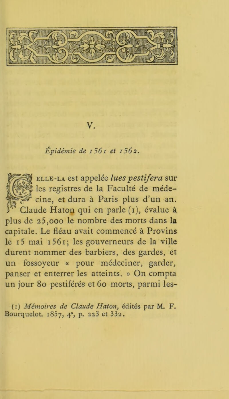 V. Épidémie de i56i et i56s. elle-la est appelée luespestifera sur ^es reSÎstres de la Faculté de méde- cine, et dura à Paris plus d’un an. T Claude Haton qui en parle (i), évalue à plus de 25,ooo le nombre des morts dans la capitale. Le fléau avait commencé à Provins le i5 mai 15 61 ; les gouverneurs de la ville durent nommer des barbiers, des gardes, et un fossoyeur « pour médeciner, garder, panser et enterrer les atteints. » On compta un jour 8o pestiférés et 6o morts, parmi les- (i) Mémoires de Claude Haton, édités par M. F. Bourquelot. 1867, 40, p. 223 et 332.